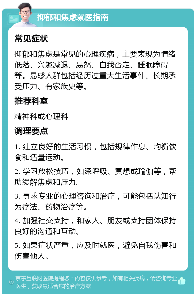 抑郁和焦虑就医指南 常见症状 抑郁和焦虑是常见的心理疾病，主要表现为情绪低落、兴趣减退、易怒、自我否定、睡眠障碍等。易感人群包括经历过重大生活事件、长期承受压力、有家族史等。 推荐科室 精神科或心理科 调理要点 1. 建立良好的生活习惯，包括规律作息、均衡饮食和适量运动。 2. 学习放松技巧，如深呼吸、冥想或瑜伽等，帮助缓解焦虑和压力。 3. 寻求专业的心理咨询和治疗，可能包括认知行为疗法、药物治疗等。 4. 加强社交支持，和家人、朋友或支持团体保持良好的沟通和互动。 5. 如果症状严重，应及时就医，避免自我伤害和伤害他人。