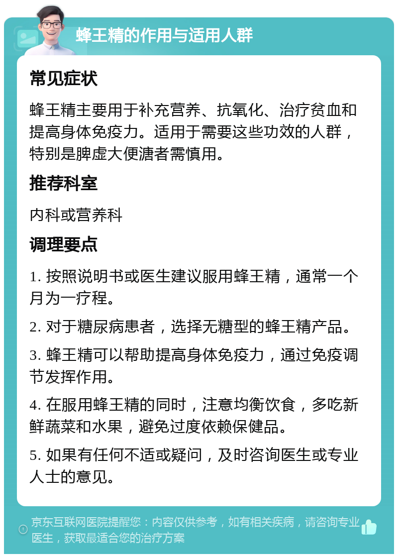 蜂王精的作用与适用人群 常见症状 蜂王精主要用于补充营养、抗氧化、治疗贫血和提高身体免疫力。适用于需要这些功效的人群，特别是脾虚大便溏者需慎用。 推荐科室 内科或营养科 调理要点 1. 按照说明书或医生建议服用蜂王精，通常一个月为一疗程。 2. 对于糖尿病患者，选择无糖型的蜂王精产品。 3. 蜂王精可以帮助提高身体免疫力，通过免疫调节发挥作用。 4. 在服用蜂王精的同时，注意均衡饮食，多吃新鲜蔬菜和水果，避免过度依赖保健品。 5. 如果有任何不适或疑问，及时咨询医生或专业人士的意见。