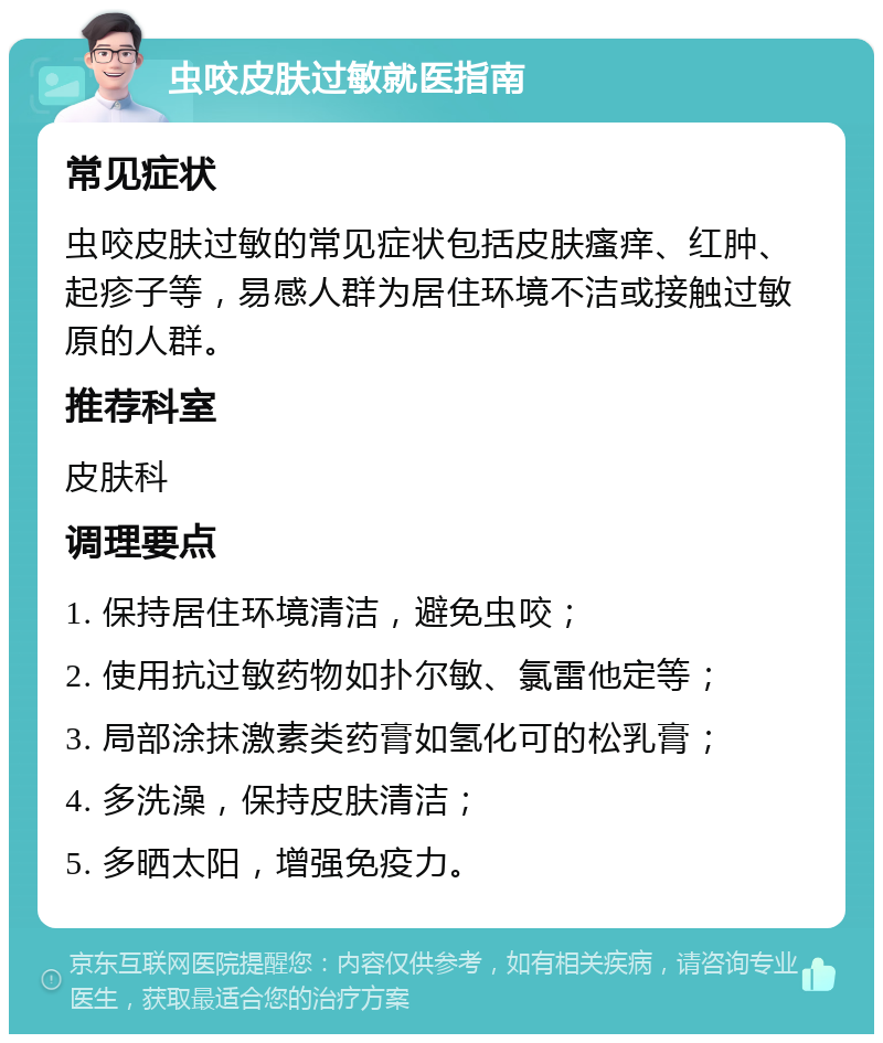 虫咬皮肤过敏就医指南 常见症状 虫咬皮肤过敏的常见症状包括皮肤瘙痒、红肿、起疹子等，易感人群为居住环境不洁或接触过敏原的人群。 推荐科室 皮肤科 调理要点 1. 保持居住环境清洁，避免虫咬； 2. 使用抗过敏药物如扑尔敏、氯雷他定等； 3. 局部涂抹激素类药膏如氢化可的松乳膏； 4. 多洗澡，保持皮肤清洁； 5. 多晒太阳，增强免疫力。