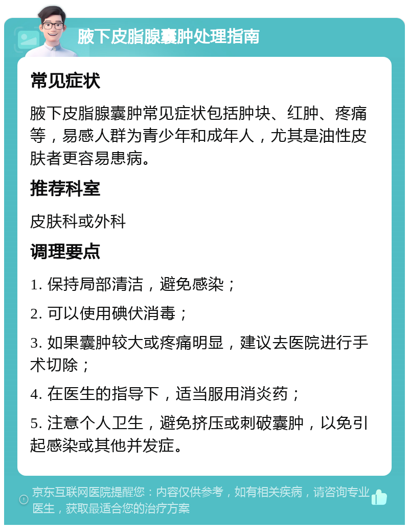 腋下皮脂腺囊肿处理指南 常见症状 腋下皮脂腺囊肿常见症状包括肿块、红肿、疼痛等，易感人群为青少年和成年人，尤其是油性皮肤者更容易患病。 推荐科室 皮肤科或外科 调理要点 1. 保持局部清洁，避免感染； 2. 可以使用碘伏消毒； 3. 如果囊肿较大或疼痛明显，建议去医院进行手术切除； 4. 在医生的指导下，适当服用消炎药； 5. 注意个人卫生，避免挤压或刺破囊肿，以免引起感染或其他并发症。