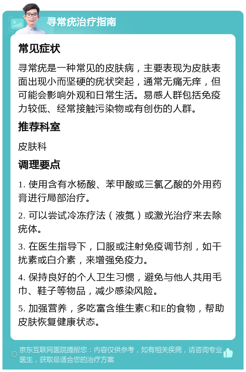 寻常疣治疗指南 常见症状 寻常疣是一种常见的皮肤病，主要表现为皮肤表面出现小而坚硬的疣状突起，通常无痛无痒，但可能会影响外观和日常生活。易感人群包括免疫力较低、经常接触污染物或有创伤的人群。 推荐科室 皮肤科 调理要点 1. 使用含有水杨酸、苯甲酸或三氯乙酸的外用药膏进行局部治疗。 2. 可以尝试冷冻疗法（液氮）或激光治疗来去除疣体。 3. 在医生指导下，口服或注射免疫调节剂，如干扰素或白介素，来增强免疫力。 4. 保持良好的个人卫生习惯，避免与他人共用毛巾、鞋子等物品，减少感染风险。 5. 加强营养，多吃富含维生素C和E的食物，帮助皮肤恢复健康状态。