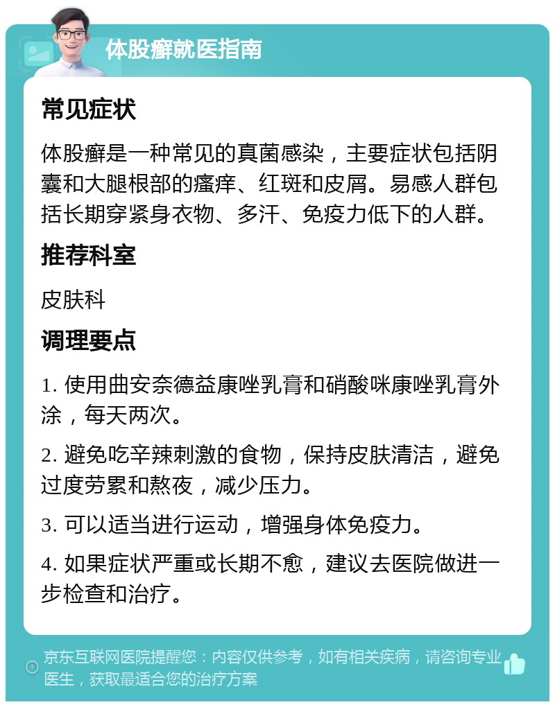 体股癣就医指南 常见症状 体股癣是一种常见的真菌感染，主要症状包括阴囊和大腿根部的瘙痒、红斑和皮屑。易感人群包括长期穿紧身衣物、多汗、免疫力低下的人群。 推荐科室 皮肤科 调理要点 1. 使用曲安奈德益康唑乳膏和硝酸咪康唑乳膏外涂，每天两次。 2. 避免吃辛辣刺激的食物，保持皮肤清洁，避免过度劳累和熬夜，减少压力。 3. 可以适当进行运动，增强身体免疫力。 4. 如果症状严重或长期不愈，建议去医院做进一步检查和治疗。