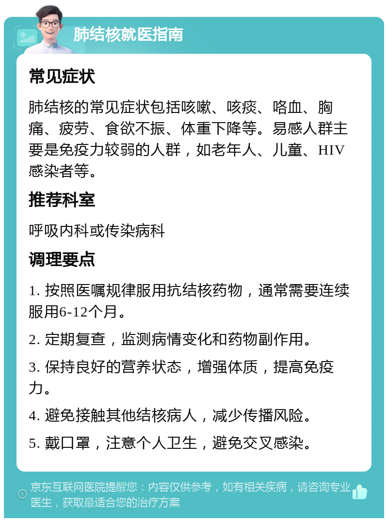 肺结核就医指南 常见症状 肺结核的常见症状包括咳嗽、咳痰、咯血、胸痛、疲劳、食欲不振、体重下降等。易感人群主要是免疫力较弱的人群，如老年人、儿童、HIV感染者等。 推荐科室 呼吸内科或传染病科 调理要点 1. 按照医嘱规律服用抗结核药物，通常需要连续服用6-12个月。 2. 定期复查，监测病情变化和药物副作用。 3. 保持良好的营养状态，增强体质，提高免疫力。 4. 避免接触其他结核病人，减少传播风险。 5. 戴口罩，注意个人卫生，避免交叉感染。