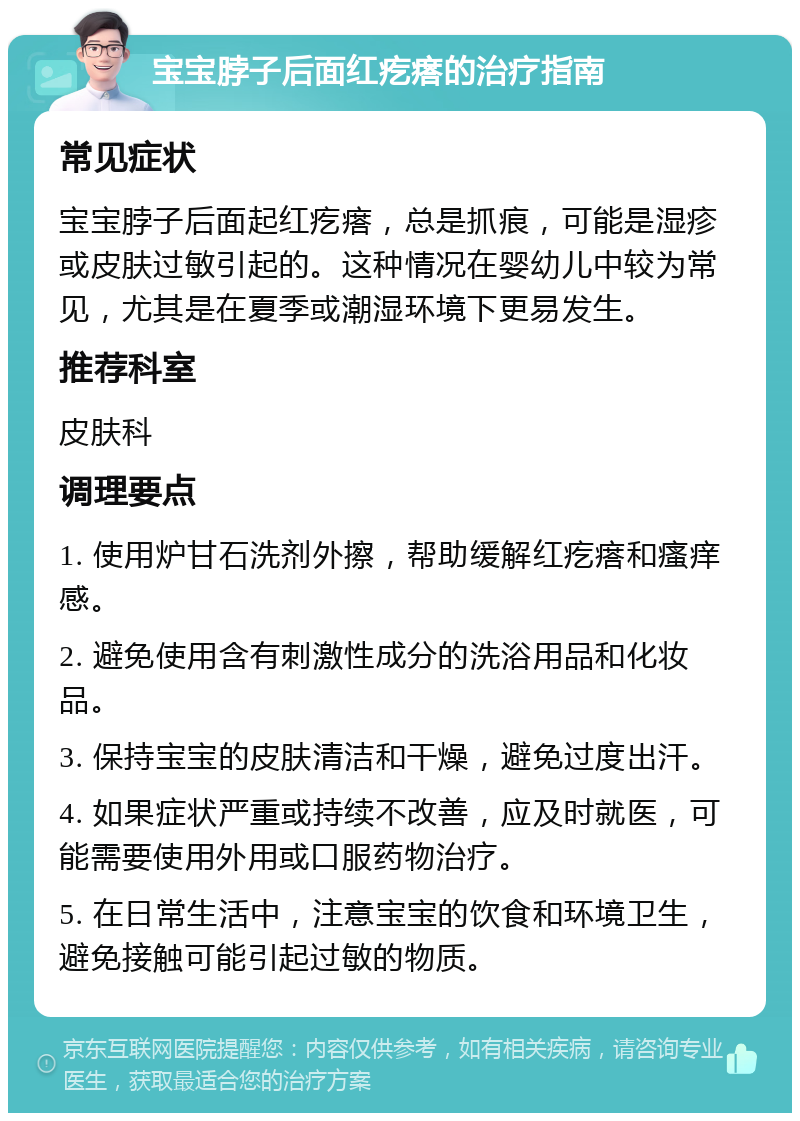 宝宝脖子后面红疙瘩的治疗指南 常见症状 宝宝脖子后面起红疙瘩，总是抓痕，可能是湿疹或皮肤过敏引起的。这种情况在婴幼儿中较为常见，尤其是在夏季或潮湿环境下更易发生。 推荐科室 皮肤科 调理要点 1. 使用炉甘石洗剂外擦，帮助缓解红疙瘩和瘙痒感。 2. 避免使用含有刺激性成分的洗浴用品和化妆品。 3. 保持宝宝的皮肤清洁和干燥，避免过度出汗。 4. 如果症状严重或持续不改善，应及时就医，可能需要使用外用或口服药物治疗。 5. 在日常生活中，注意宝宝的饮食和环境卫生，避免接触可能引起过敏的物质。