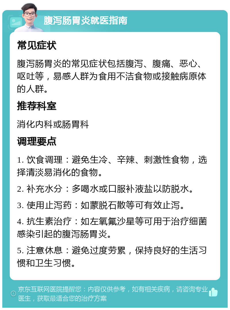 腹泻肠胃炎就医指南 常见症状 腹泻肠胃炎的常见症状包括腹泻、腹痛、恶心、呕吐等，易感人群为食用不洁食物或接触病原体的人群。 推荐科室 消化内科或肠胃科 调理要点 1. 饮食调理：避免生冷、辛辣、刺激性食物，选择清淡易消化的食物。 2. 补充水分：多喝水或口服补液盐以防脱水。 3. 使用止泻药：如蒙脱石散等可有效止泻。 4. 抗生素治疗：如左氧氟沙星等可用于治疗细菌感染引起的腹泻肠胃炎。 5. 注意休息：避免过度劳累，保持良好的生活习惯和卫生习惯。