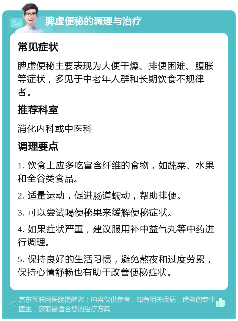 脾虚便秘的调理与治疗 常见症状 脾虚便秘主要表现为大便干燥、排便困难、腹胀等症状，多见于中老年人群和长期饮食不规律者。 推荐科室 消化内科或中医科 调理要点 1. 饮食上应多吃富含纤维的食物，如蔬菜、水果和全谷类食品。 2. 适量运动，促进肠道蠕动，帮助排便。 3. 可以尝试喝便秘果来缓解便秘症状。 4. 如果症状严重，建议服用补中益气丸等中药进行调理。 5. 保持良好的生活习惯，避免熬夜和过度劳累，保持心情舒畅也有助于改善便秘症状。