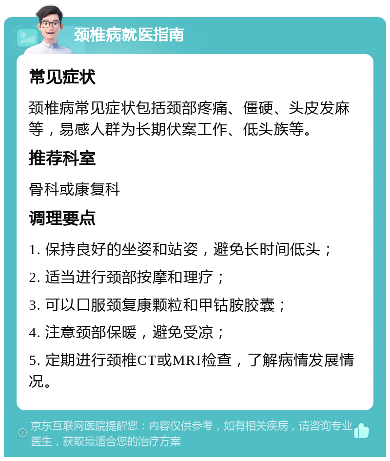 颈椎病就医指南 常见症状 颈椎病常见症状包括颈部疼痛、僵硬、头皮发麻等，易感人群为长期伏案工作、低头族等。 推荐科室 骨科或康复科 调理要点 1. 保持良好的坐姿和站姿，避免长时间低头； 2. 适当进行颈部按摩和理疗； 3. 可以口服颈复康颗粒和甲钴胺胶囊； 4. 注意颈部保暖，避免受凉； 5. 定期进行颈椎CT或MRI检查，了解病情发展情况。