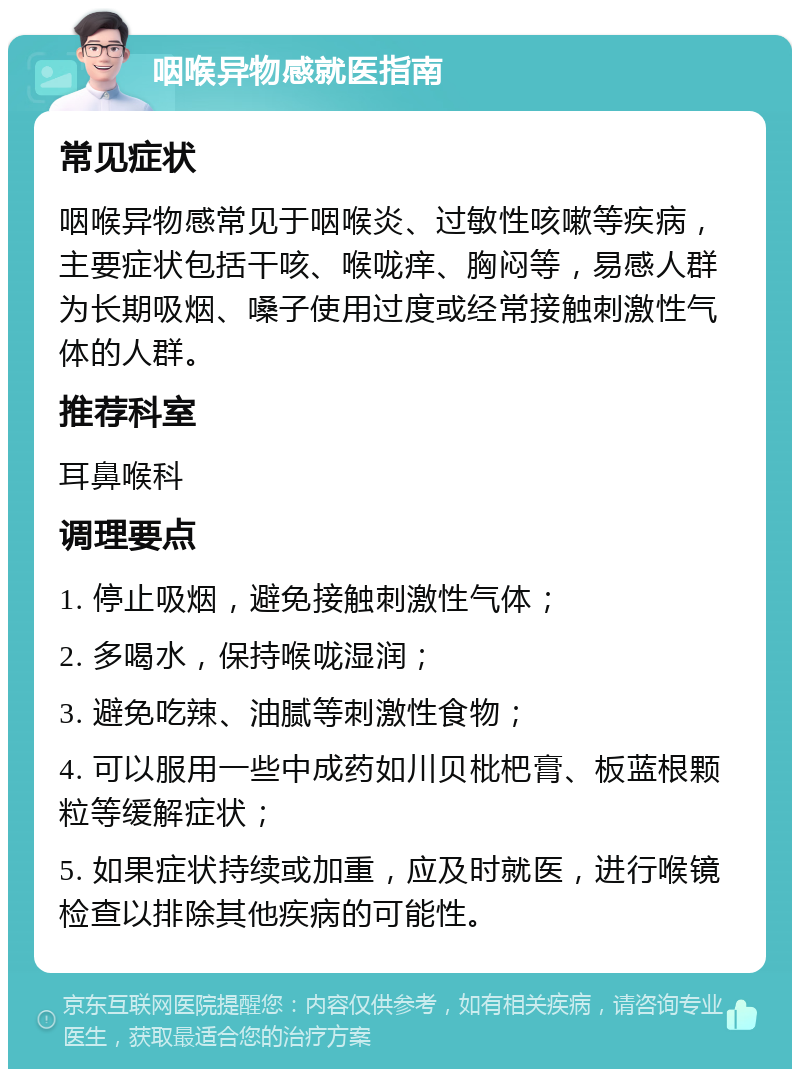 咽喉异物感就医指南 常见症状 咽喉异物感常见于咽喉炎、过敏性咳嗽等疾病，主要症状包括干咳、喉咙痒、胸闷等，易感人群为长期吸烟、嗓子使用过度或经常接触刺激性气体的人群。 推荐科室 耳鼻喉科 调理要点 1. 停止吸烟，避免接触刺激性气体； 2. 多喝水，保持喉咙湿润； 3. 避免吃辣、油腻等刺激性食物； 4. 可以服用一些中成药如川贝枇杷膏、板蓝根颗粒等缓解症状； 5. 如果症状持续或加重，应及时就医，进行喉镜检查以排除其他疾病的可能性。