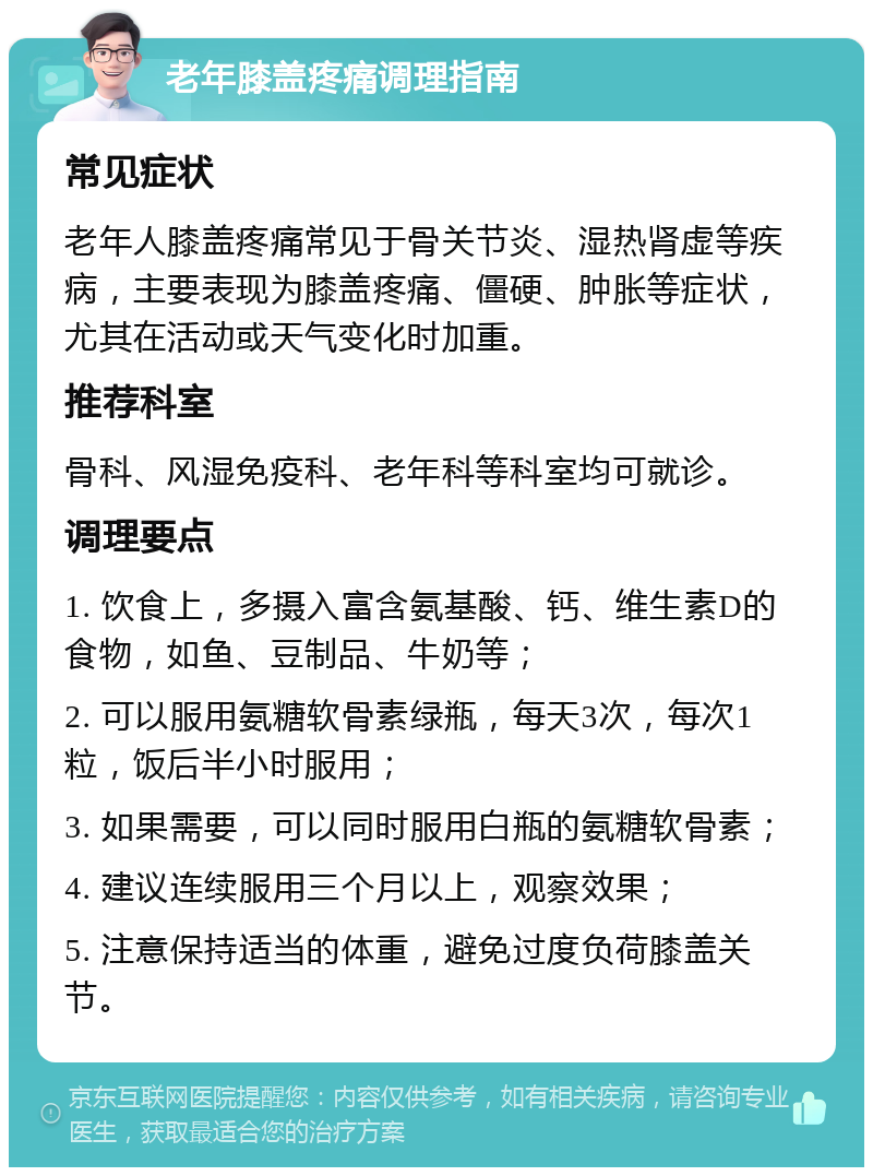 老年膝盖疼痛调理指南 常见症状 老年人膝盖疼痛常见于骨关节炎、湿热肾虚等疾病，主要表现为膝盖疼痛、僵硬、肿胀等症状，尤其在活动或天气变化时加重。 推荐科室 骨科、风湿免疫科、老年科等科室均可就诊。 调理要点 1. 饮食上，多摄入富含氨基酸、钙、维生素D的食物，如鱼、豆制品、牛奶等； 2. 可以服用氨糖软骨素绿瓶，每天3次，每次1粒，饭后半小时服用； 3. 如果需要，可以同时服用白瓶的氨糖软骨素； 4. 建议连续服用三个月以上，观察效果； 5. 注意保持适当的体重，避免过度负荷膝盖关节。