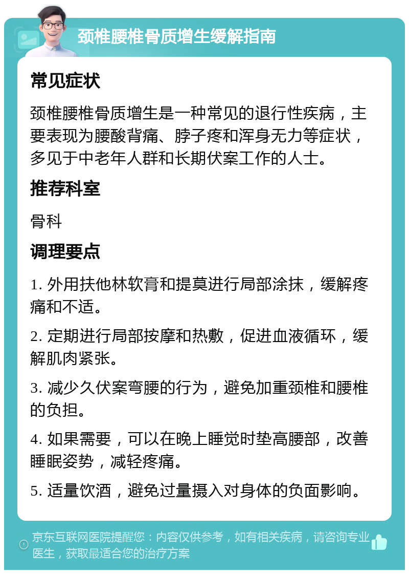 颈椎腰椎骨质增生缓解指南 常见症状 颈椎腰椎骨质增生是一种常见的退行性疾病，主要表现为腰酸背痛、脖子疼和浑身无力等症状，多见于中老年人群和长期伏案工作的人士。 推荐科室 骨科 调理要点 1. 外用扶他林软膏和提莫进行局部涂抹，缓解疼痛和不适。 2. 定期进行局部按摩和热敷，促进血液循环，缓解肌肉紧张。 3. 减少久伏案弯腰的行为，避免加重颈椎和腰椎的负担。 4. 如果需要，可以在晚上睡觉时垫高腰部，改善睡眠姿势，减轻疼痛。 5. 适量饮酒，避免过量摄入对身体的负面影响。