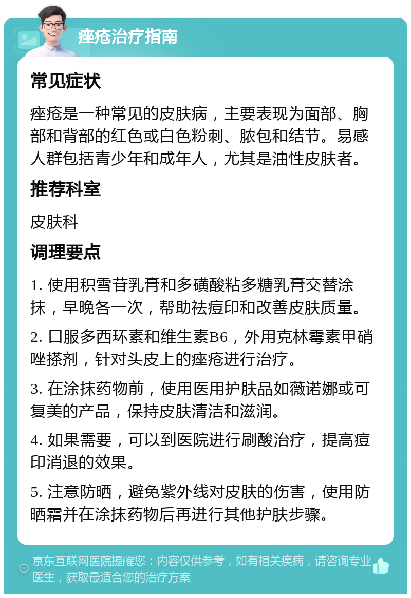 痤疮治疗指南 常见症状 痤疮是一种常见的皮肤病，主要表现为面部、胸部和背部的红色或白色粉刺、脓包和结节。易感人群包括青少年和成年人，尤其是油性皮肤者。 推荐科室 皮肤科 调理要点 1. 使用积雪苷乳膏和多磺酸粘多糖乳膏交替涂抹，早晚各一次，帮助祛痘印和改善皮肤质量。 2. 口服多西环素和维生素B6，外用克林霉素甲硝唑搽剂，针对头皮上的痤疮进行治疗。 3. 在涂抹药物前，使用医用护肤品如薇诺娜或可复美的产品，保持皮肤清洁和滋润。 4. 如果需要，可以到医院进行刷酸治疗，提高痘印消退的效果。 5. 注意防晒，避免紫外线对皮肤的伤害，使用防晒霜并在涂抹药物后再进行其他护肤步骤。