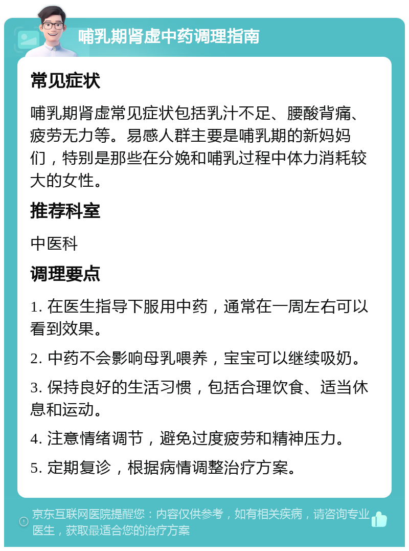 哺乳期肾虚中药调理指南 常见症状 哺乳期肾虚常见症状包括乳汁不足、腰酸背痛、疲劳无力等。易感人群主要是哺乳期的新妈妈们，特别是那些在分娩和哺乳过程中体力消耗较大的女性。 推荐科室 中医科 调理要点 1. 在医生指导下服用中药，通常在一周左右可以看到效果。 2. 中药不会影响母乳喂养，宝宝可以继续吸奶。 3. 保持良好的生活习惯，包括合理饮食、适当休息和运动。 4. 注意情绪调节，避免过度疲劳和精神压力。 5. 定期复诊，根据病情调整治疗方案。