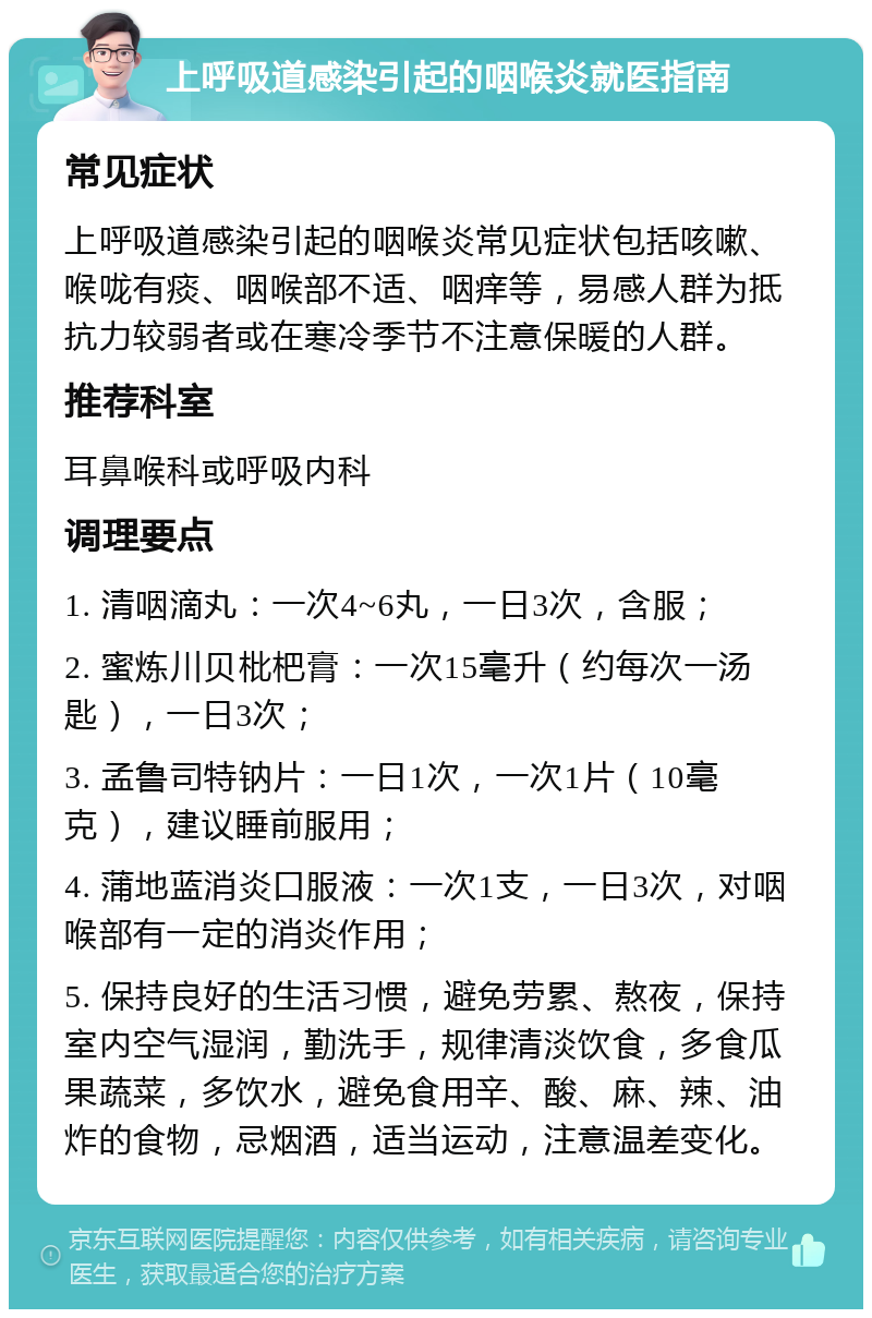 上呼吸道感染引起的咽喉炎就医指南 常见症状 上呼吸道感染引起的咽喉炎常见症状包括咳嗽、喉咙有痰、咽喉部不适、咽痒等，易感人群为抵抗力较弱者或在寒冷季节不注意保暖的人群。 推荐科室 耳鼻喉科或呼吸内科 调理要点 1. 清咽滴丸：一次4~6丸，一日3次，含服； 2. 蜜炼川贝枇杷膏：一次15毫升（约每次一汤匙），一日3次； 3. 孟鲁司特钠片：一日1次，一次1片（10毫克），建议睡前服用； 4. 蒲地蓝消炎口服液：一次1支，一日3次，对咽喉部有一定的消炎作用； 5. 保持良好的生活习惯，避免劳累、熬夜，保持室内空气湿润，勤洗手，规律清淡饮食，多食瓜果蔬菜，多饮水，避免食用辛、酸、麻、辣、油炸的食物，忌烟酒，适当运动，注意温差变化。