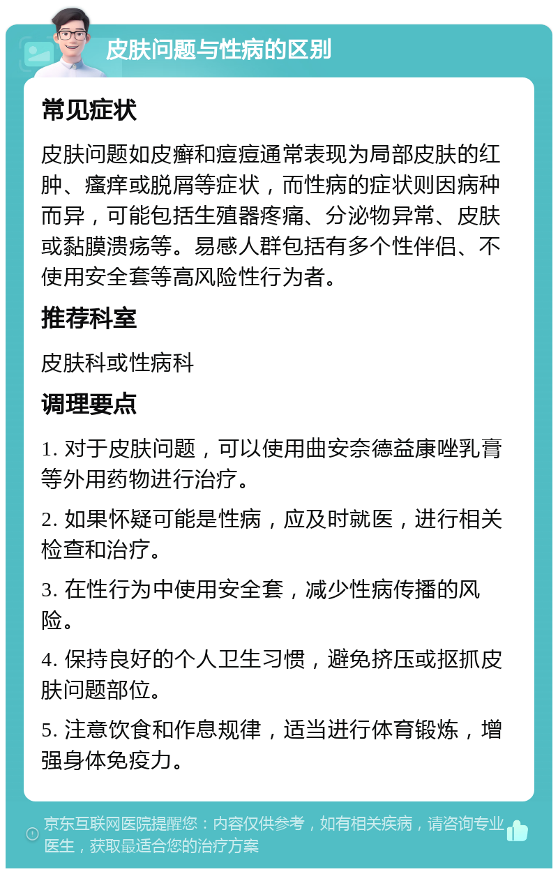 皮肤问题与性病的区别 常见症状 皮肤问题如皮癣和痘痘通常表现为局部皮肤的红肿、瘙痒或脱屑等症状，而性病的症状则因病种而异，可能包括生殖器疼痛、分泌物异常、皮肤或黏膜溃疡等。易感人群包括有多个性伴侣、不使用安全套等高风险性行为者。 推荐科室 皮肤科或性病科 调理要点 1. 对于皮肤问题，可以使用曲安奈德益康唑乳膏等外用药物进行治疗。 2. 如果怀疑可能是性病，应及时就医，进行相关检查和治疗。 3. 在性行为中使用安全套，减少性病传播的风险。 4. 保持良好的个人卫生习惯，避免挤压或抠抓皮肤问题部位。 5. 注意饮食和作息规律，适当进行体育锻炼，增强身体免疫力。