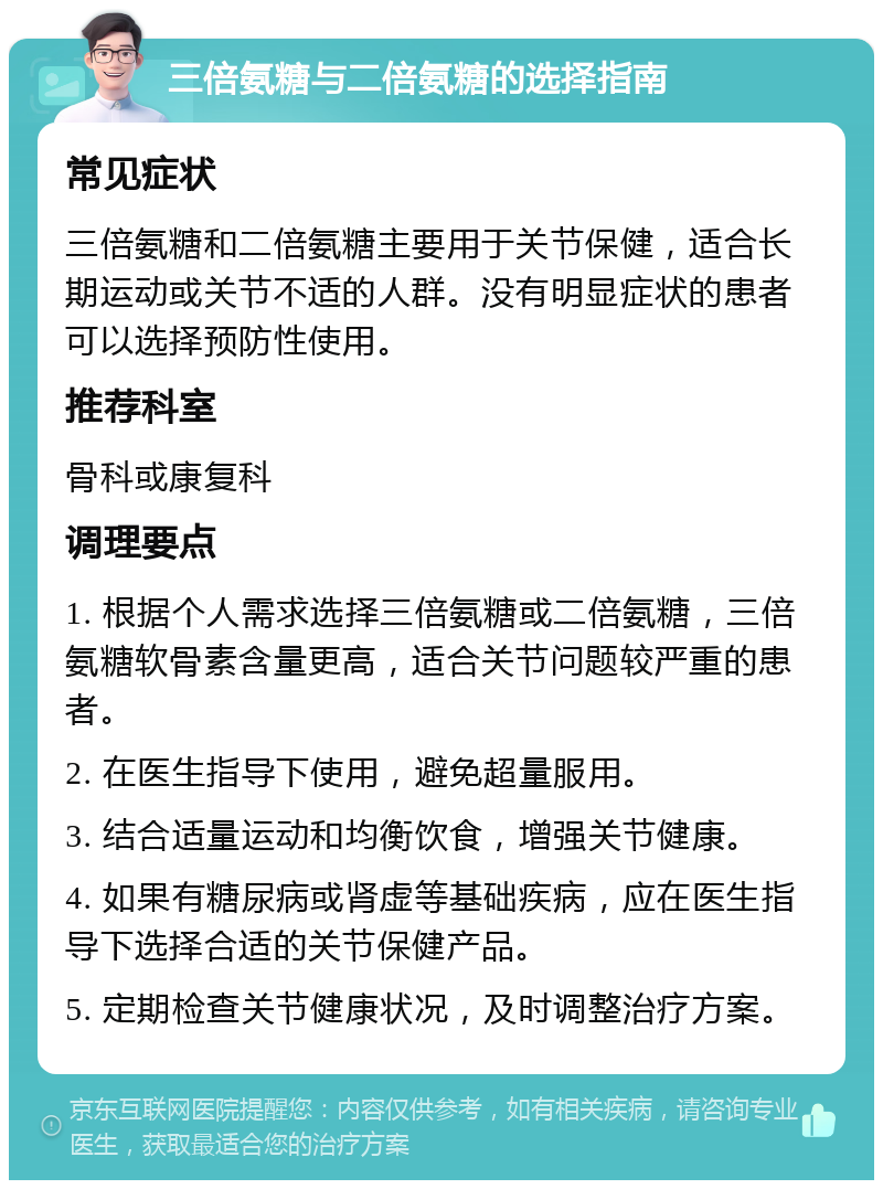 三倍氨糖与二倍氨糖的选择指南 常见症状 三倍氨糖和二倍氨糖主要用于关节保健，适合长期运动或关节不适的人群。没有明显症状的患者可以选择预防性使用。 推荐科室 骨科或康复科 调理要点 1. 根据个人需求选择三倍氨糖或二倍氨糖，三倍氨糖软骨素含量更高，适合关节问题较严重的患者。 2. 在医生指导下使用，避免超量服用。 3. 结合适量运动和均衡饮食，增强关节健康。 4. 如果有糖尿病或肾虚等基础疾病，应在医生指导下选择合适的关节保健产品。 5. 定期检查关节健康状况，及时调整治疗方案。