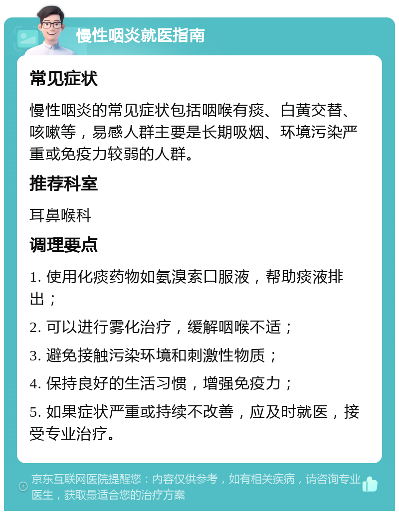 慢性咽炎就医指南 常见症状 慢性咽炎的常见症状包括咽喉有痰、白黄交替、咳嗽等，易感人群主要是长期吸烟、环境污染严重或免疫力较弱的人群。 推荐科室 耳鼻喉科 调理要点 1. 使用化痰药物如氨溴索口服液，帮助痰液排出； 2. 可以进行雾化治疗，缓解咽喉不适； 3. 避免接触污染环境和刺激性物质； 4. 保持良好的生活习惯，增强免疫力； 5. 如果症状严重或持续不改善，应及时就医，接受专业治疗。