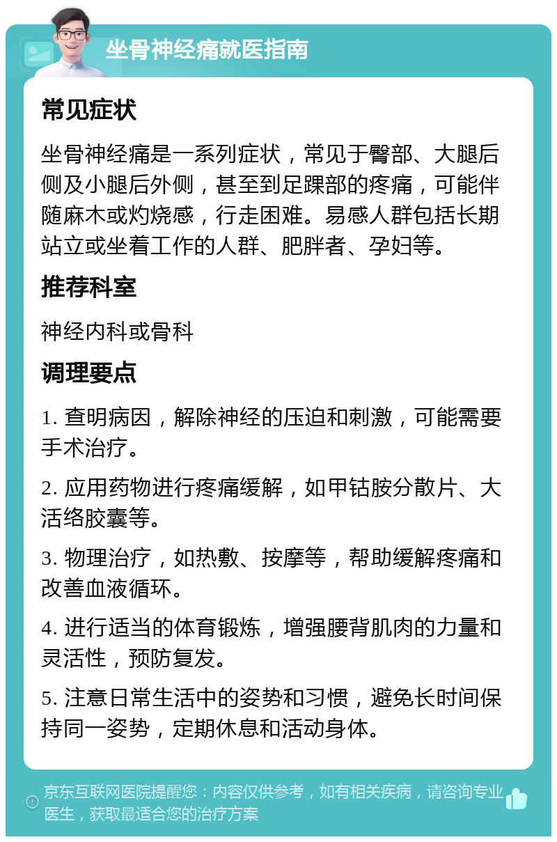 坐骨神经痛就医指南 常见症状 坐骨神经痛是一系列症状，常见于臀部、大腿后侧及小腿后外侧，甚至到足踝部的疼痛，可能伴随麻木或灼烧感，行走困难。易感人群包括长期站立或坐着工作的人群、肥胖者、孕妇等。 推荐科室 神经内科或骨科 调理要点 1. 查明病因，解除神经的压迫和刺激，可能需要手术治疗。 2. 应用药物进行疼痛缓解，如甲钴胺分散片、大活络胶囊等。 3. 物理治疗，如热敷、按摩等，帮助缓解疼痛和改善血液循环。 4. 进行适当的体育锻炼，增强腰背肌肉的力量和灵活性，预防复发。 5. 注意日常生活中的姿势和习惯，避免长时间保持同一姿势，定期休息和活动身体。