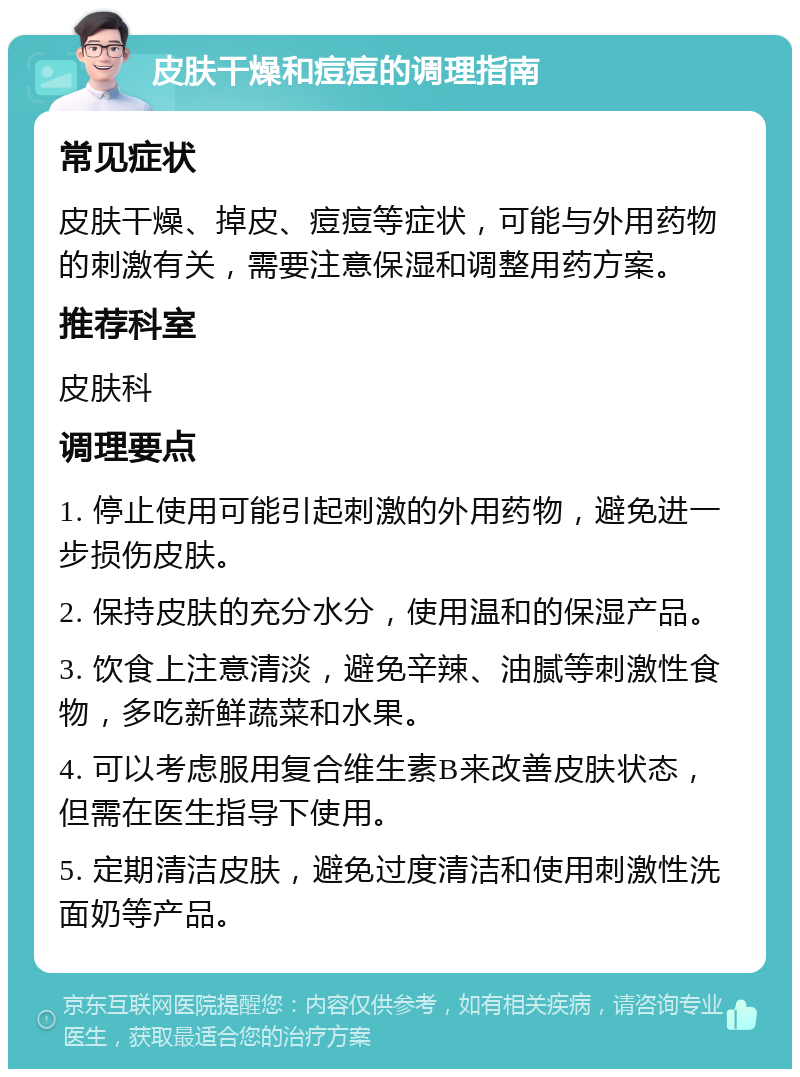 皮肤干燥和痘痘的调理指南 常见症状 皮肤干燥、掉皮、痘痘等症状，可能与外用药物的刺激有关，需要注意保湿和调整用药方案。 推荐科室 皮肤科 调理要点 1. 停止使用可能引起刺激的外用药物，避免进一步损伤皮肤。 2. 保持皮肤的充分水分，使用温和的保湿产品。 3. 饮食上注意清淡，避免辛辣、油腻等刺激性食物，多吃新鲜蔬菜和水果。 4. 可以考虑服用复合维生素B来改善皮肤状态，但需在医生指导下使用。 5. 定期清洁皮肤，避免过度清洁和使用刺激性洗面奶等产品。