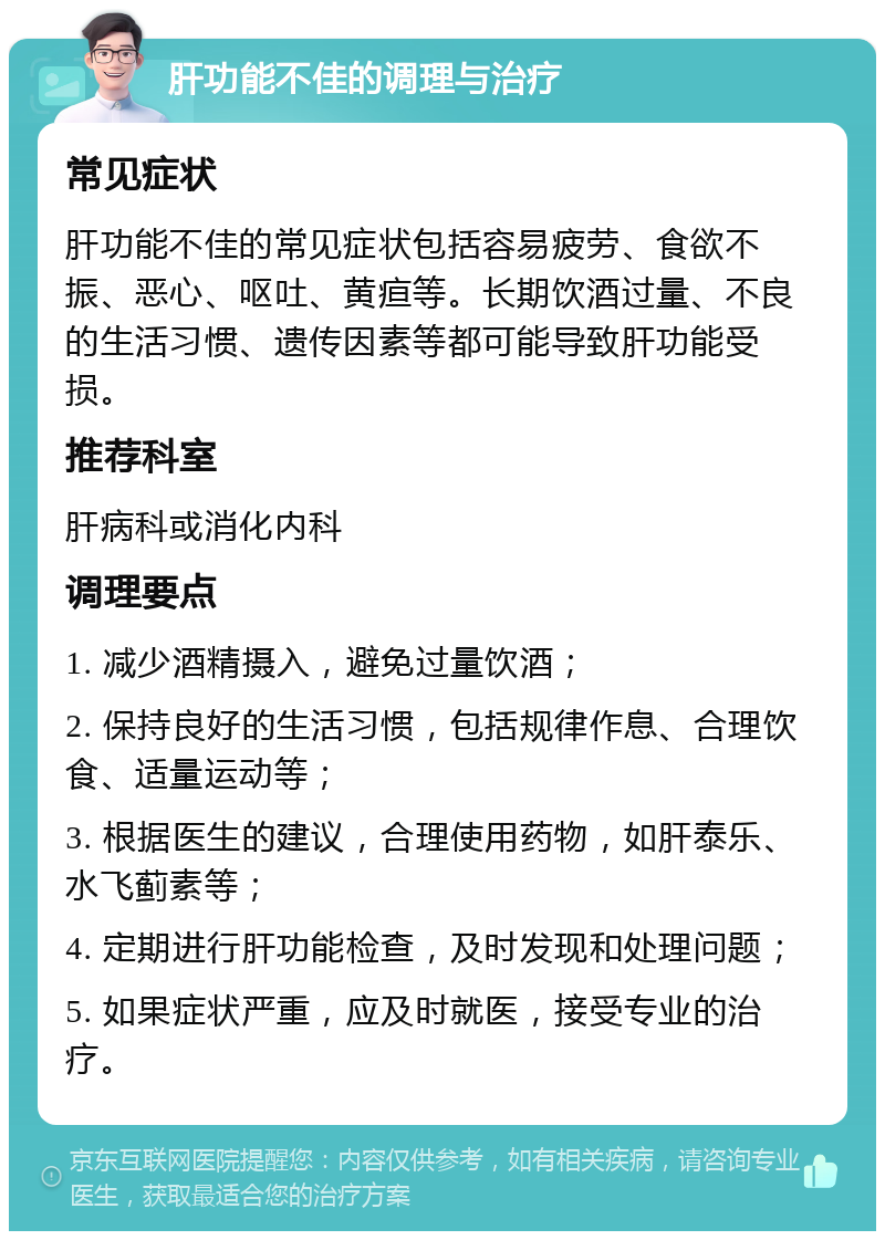 肝功能不佳的调理与治疗 常见症状 肝功能不佳的常见症状包括容易疲劳、食欲不振、恶心、呕吐、黄疸等。长期饮酒过量、不良的生活习惯、遗传因素等都可能导致肝功能受损。 推荐科室 肝病科或消化内科 调理要点 1. 减少酒精摄入，避免过量饮酒； 2. 保持良好的生活习惯，包括规律作息、合理饮食、适量运动等； 3. 根据医生的建议，合理使用药物，如肝泰乐、水飞蓟素等； 4. 定期进行肝功能检查，及时发现和处理问题； 5. 如果症状严重，应及时就医，接受专业的治疗。