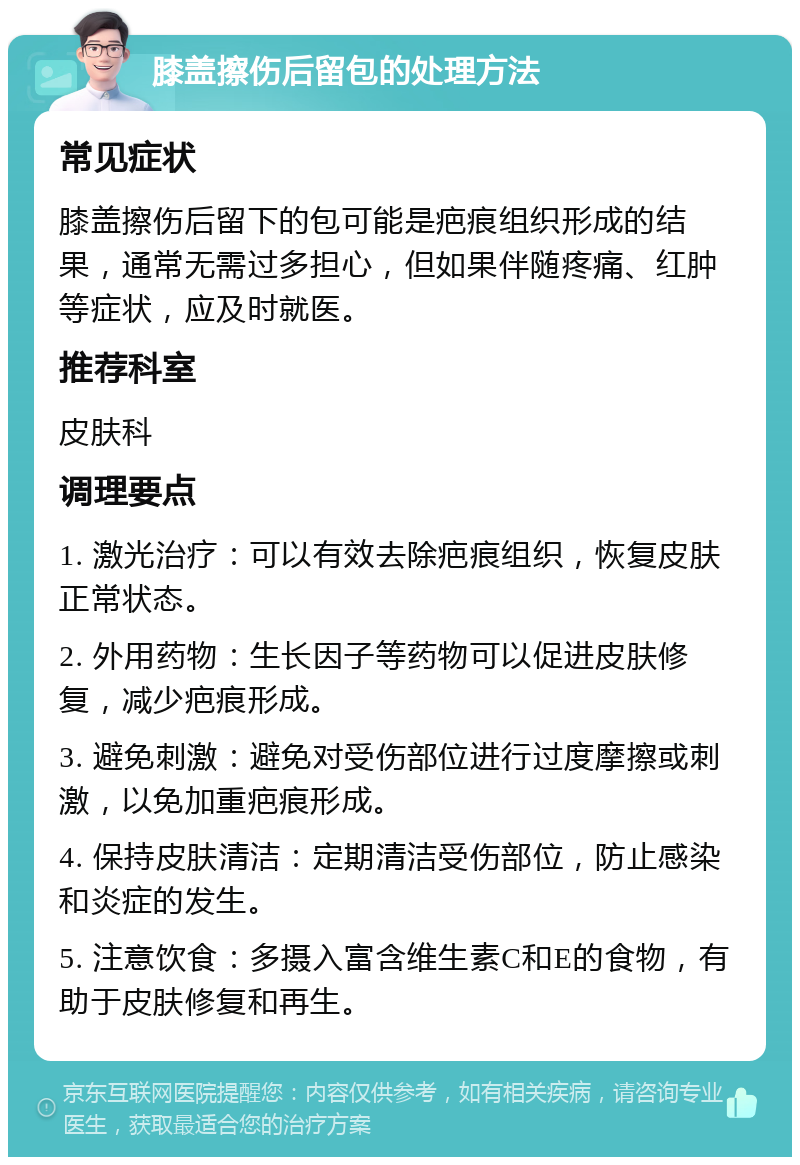 膝盖擦伤后留包的处理方法 常见症状 膝盖擦伤后留下的包可能是疤痕组织形成的结果，通常无需过多担心，但如果伴随疼痛、红肿等症状，应及时就医。 推荐科室 皮肤科 调理要点 1. 激光治疗：可以有效去除疤痕组织，恢复皮肤正常状态。 2. 外用药物：生长因子等药物可以促进皮肤修复，减少疤痕形成。 3. 避免刺激：避免对受伤部位进行过度摩擦或刺激，以免加重疤痕形成。 4. 保持皮肤清洁：定期清洁受伤部位，防止感染和炎症的发生。 5. 注意饮食：多摄入富含维生素C和E的食物，有助于皮肤修复和再生。