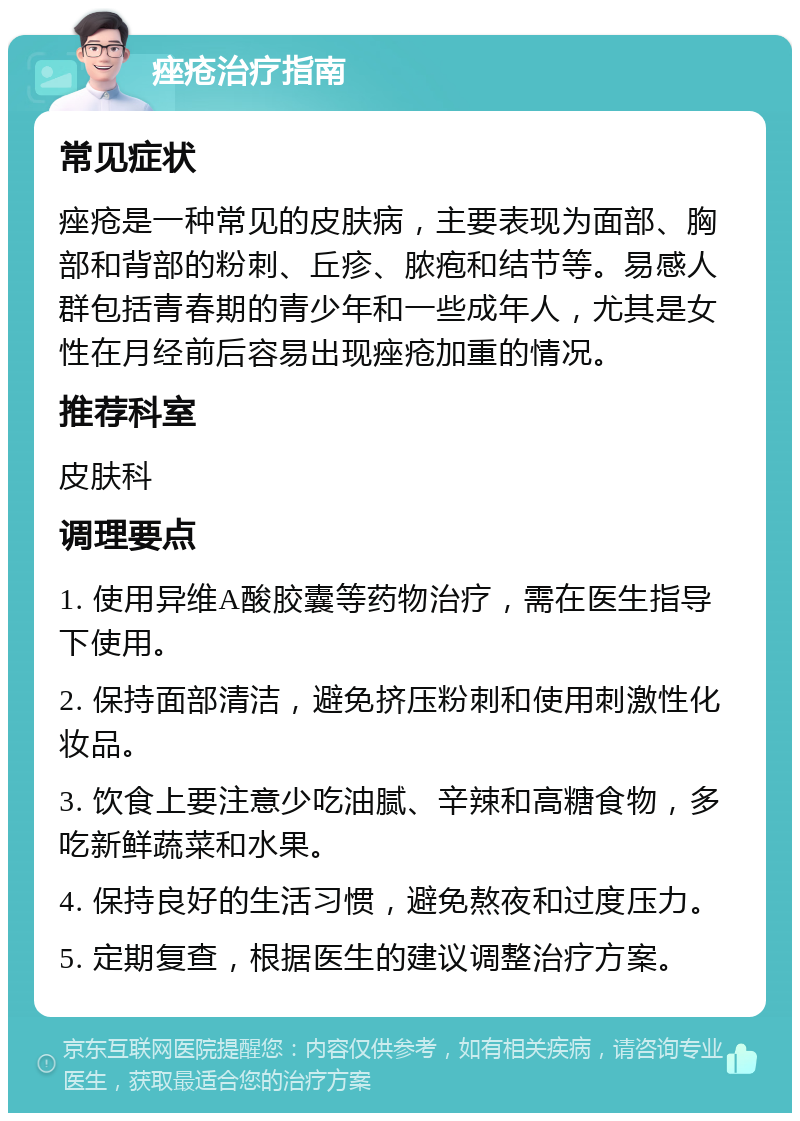 痤疮治疗指南 常见症状 痤疮是一种常见的皮肤病，主要表现为面部、胸部和背部的粉刺、丘疹、脓疱和结节等。易感人群包括青春期的青少年和一些成年人，尤其是女性在月经前后容易出现痤疮加重的情况。 推荐科室 皮肤科 调理要点 1. 使用异维A酸胶囊等药物治疗，需在医生指导下使用。 2. 保持面部清洁，避免挤压粉刺和使用刺激性化妆品。 3. 饮食上要注意少吃油腻、辛辣和高糖食物，多吃新鲜蔬菜和水果。 4. 保持良好的生活习惯，避免熬夜和过度压力。 5. 定期复查，根据医生的建议调整治疗方案。