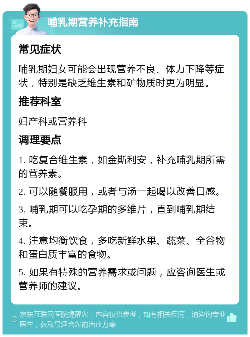 哺乳期营养补充指南 常见症状 哺乳期妇女可能会出现营养不良、体力下降等症状，特别是缺乏维生素和矿物质时更为明显。 推荐科室 妇产科或营养科 调理要点 1. 吃复合维生素，如金斯利安，补充哺乳期所需的营养素。 2. 可以随餐服用，或者与汤一起喝以改善口感。 3. 哺乳期可以吃孕期的多维片，直到哺乳期结束。 4. 注意均衡饮食，多吃新鲜水果、蔬菜、全谷物和蛋白质丰富的食物。 5. 如果有特殊的营养需求或问题，应咨询医生或营养师的建议。