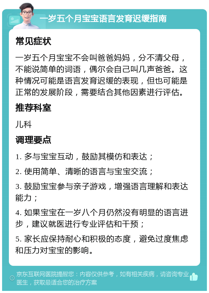 一岁五个月宝宝语言发育迟缓指南 常见症状 一岁五个月宝宝不会叫爸爸妈妈，分不清父母，不能说简单的词语，偶尔会自己叫几声爸爸。这种情况可能是语言发育迟缓的表现，但也可能是正常的发展阶段，需要结合其他因素进行评估。 推荐科室 儿科 调理要点 1. 多与宝宝互动，鼓励其模仿和表达； 2. 使用简单、清晰的语言与宝宝交流； 3. 鼓励宝宝参与亲子游戏，增强语言理解和表达能力； 4. 如果宝宝在一岁八个月仍然没有明显的语言进步，建议就医进行专业评估和干预； 5. 家长应保持耐心和积极的态度，避免过度焦虑和压力对宝宝的影响。