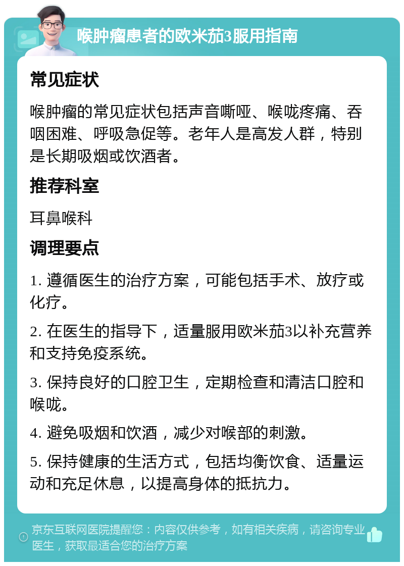 喉肿瘤患者的欧米茄3服用指南 常见症状 喉肿瘤的常见症状包括声音嘶哑、喉咙疼痛、吞咽困难、呼吸急促等。老年人是高发人群，特别是长期吸烟或饮酒者。 推荐科室 耳鼻喉科 调理要点 1. 遵循医生的治疗方案，可能包括手术、放疗或化疗。 2. 在医生的指导下，适量服用欧米茄3以补充营养和支持免疫系统。 3. 保持良好的口腔卫生，定期检查和清洁口腔和喉咙。 4. 避免吸烟和饮酒，减少对喉部的刺激。 5. 保持健康的生活方式，包括均衡饮食、适量运动和充足休息，以提高身体的抵抗力。