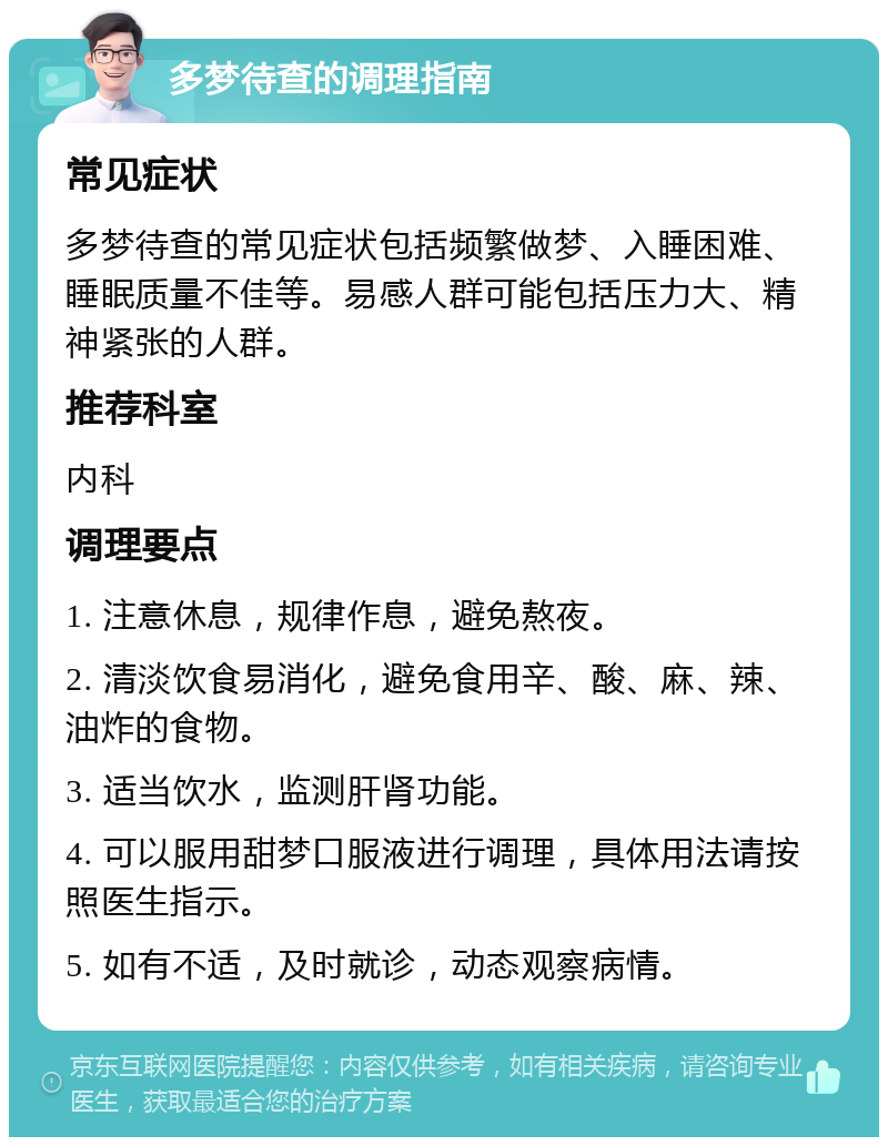 多梦待查的调理指南 常见症状 多梦待查的常见症状包括频繁做梦、入睡困难、睡眠质量不佳等。易感人群可能包括压力大、精神紧张的人群。 推荐科室 内科 调理要点 1. 注意休息，规律作息，避免熬夜。 2. 清淡饮食易消化，避免食用辛、酸、麻、辣、油炸的食物。 3. 适当饮水，监测肝肾功能。 4. 可以服用甜梦口服液进行调理，具体用法请按照医生指示。 5. 如有不适，及时就诊，动态观察病情。