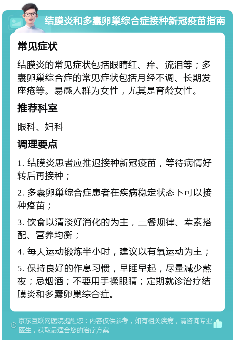 结膜炎和多囊卵巢综合症接种新冠疫苗指南 常见症状 结膜炎的常见症状包括眼睛红、痒、流泪等；多囊卵巢综合症的常见症状包括月经不调、长期发座疮等。易感人群为女性，尤其是育龄女性。 推荐科室 眼科、妇科 调理要点 1. 结膜炎患者应推迟接种新冠疫苗，等待病情好转后再接种； 2. 多囊卵巢综合症患者在疾病稳定状态下可以接种疫苗； 3. 饮食以清淡好消化的为主，三餐规律、荤素搭配、营养均衡； 4. 每天运动锻炼半小时，建议以有氧运动为主； 5. 保持良好的作息习惯，早睡早起，尽量减少熬夜；忌烟酒；不要用手揉眼睛；定期就诊治疗结膜炎和多囊卵巢综合症。