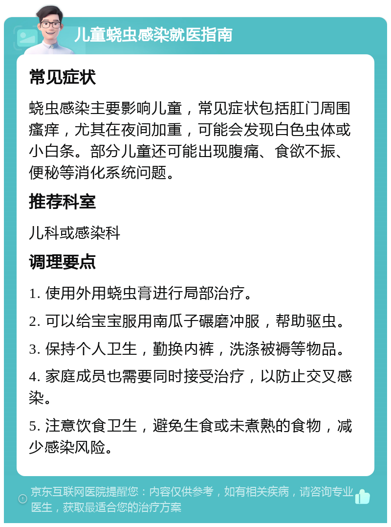 儿童蛲虫感染就医指南 常见症状 蛲虫感染主要影响儿童，常见症状包括肛门周围瘙痒，尤其在夜间加重，可能会发现白色虫体或小白条。部分儿童还可能出现腹痛、食欲不振、便秘等消化系统问题。 推荐科室 儿科或感染科 调理要点 1. 使用外用蛲虫膏进行局部治疗。 2. 可以给宝宝服用南瓜子碾磨冲服，帮助驱虫。 3. 保持个人卫生，勤换内裤，洗涤被褥等物品。 4. 家庭成员也需要同时接受治疗，以防止交叉感染。 5. 注意饮食卫生，避免生食或未煮熟的食物，减少感染风险。