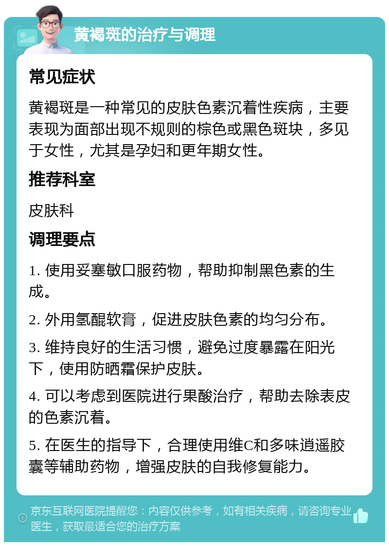 黄褐斑的治疗与调理 常见症状 黄褐斑是一种常见的皮肤色素沉着性疾病，主要表现为面部出现不规则的棕色或黑色斑块，多见于女性，尤其是孕妇和更年期女性。 推荐科室 皮肤科 调理要点 1. 使用妥塞敏口服药物，帮助抑制黑色素的生成。 2. 外用氢醌软膏，促进皮肤色素的均匀分布。 3. 维持良好的生活习惯，避免过度暴露在阳光下，使用防晒霜保护皮肤。 4. 可以考虑到医院进行果酸治疗，帮助去除表皮的色素沉着。 5. 在医生的指导下，合理使用维C和多味逍遥胶囊等辅助药物，增强皮肤的自我修复能力。