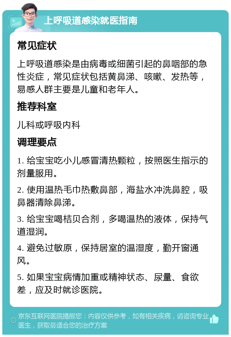 上呼吸道感染就医指南 常见症状 上呼吸道感染是由病毒或细菌引起的鼻咽部的急性炎症，常见症状包括黄鼻涕、咳嗽、发热等，易感人群主要是儿童和老年人。 推荐科室 儿科或呼吸内科 调理要点 1. 给宝宝吃小儿感冒清热颗粒，按照医生指示的剂量服用。 2. 使用温热毛巾热敷鼻部，海盐水冲洗鼻腔，吸鼻器清除鼻涕。 3. 给宝宝喝桔贝合剂，多喝温热的液体，保持气道湿润。 4. 避免过敏原，保持居室的温湿度，勤开窗通风。 5. 如果宝宝病情加重或精神状态、尿量、食欲差，应及时就诊医院。