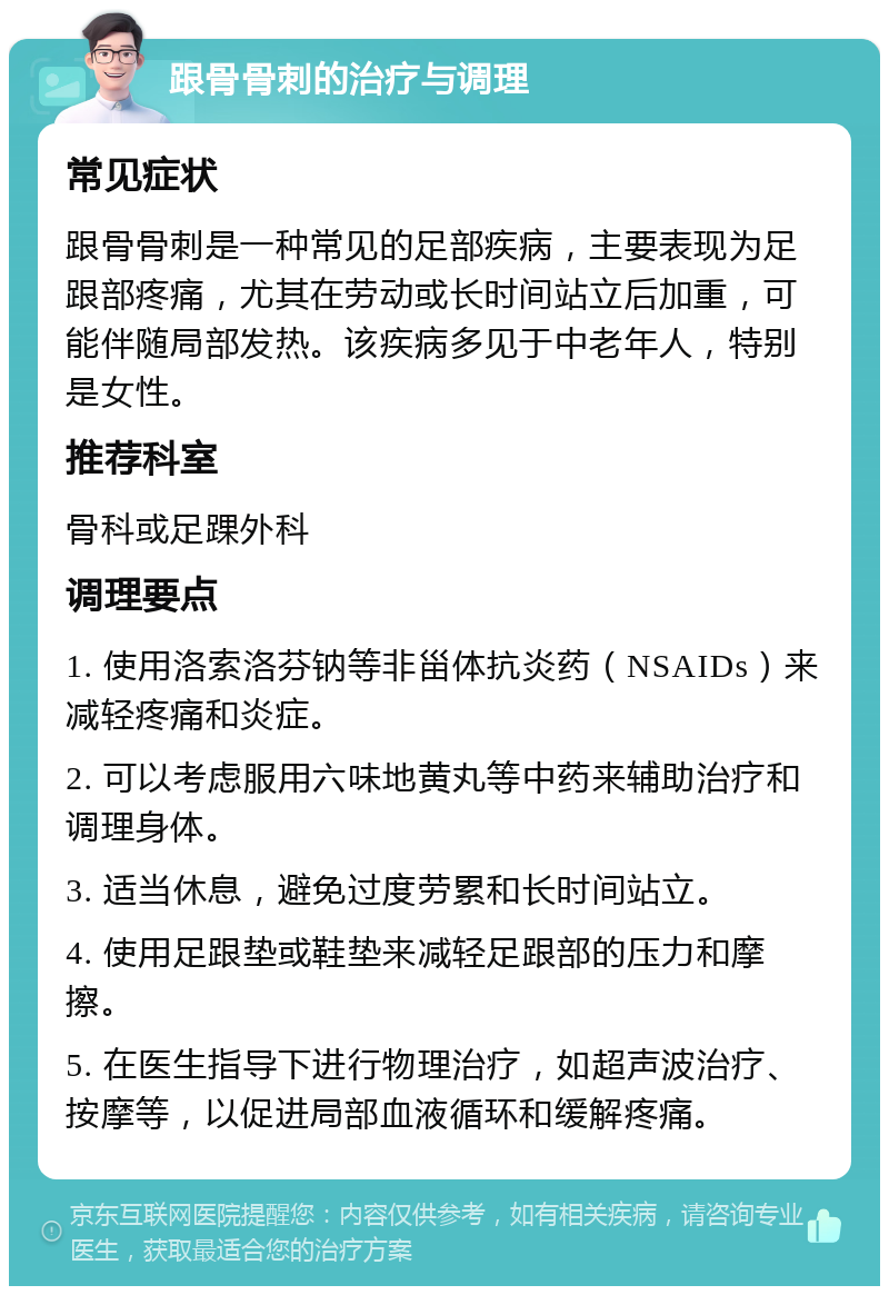 跟骨骨刺的治疗与调理 常见症状 跟骨骨刺是一种常见的足部疾病，主要表现为足跟部疼痛，尤其在劳动或长时间站立后加重，可能伴随局部发热。该疾病多见于中老年人，特别是女性。 推荐科室 骨科或足踝外科 调理要点 1. 使用洛索洛芬钠等非甾体抗炎药（NSAIDs）来减轻疼痛和炎症。 2. 可以考虑服用六味地黄丸等中药来辅助治疗和调理身体。 3. 适当休息，避免过度劳累和长时间站立。 4. 使用足跟垫或鞋垫来减轻足跟部的压力和摩擦。 5. 在医生指导下进行物理治疗，如超声波治疗、按摩等，以促进局部血液循环和缓解疼痛。