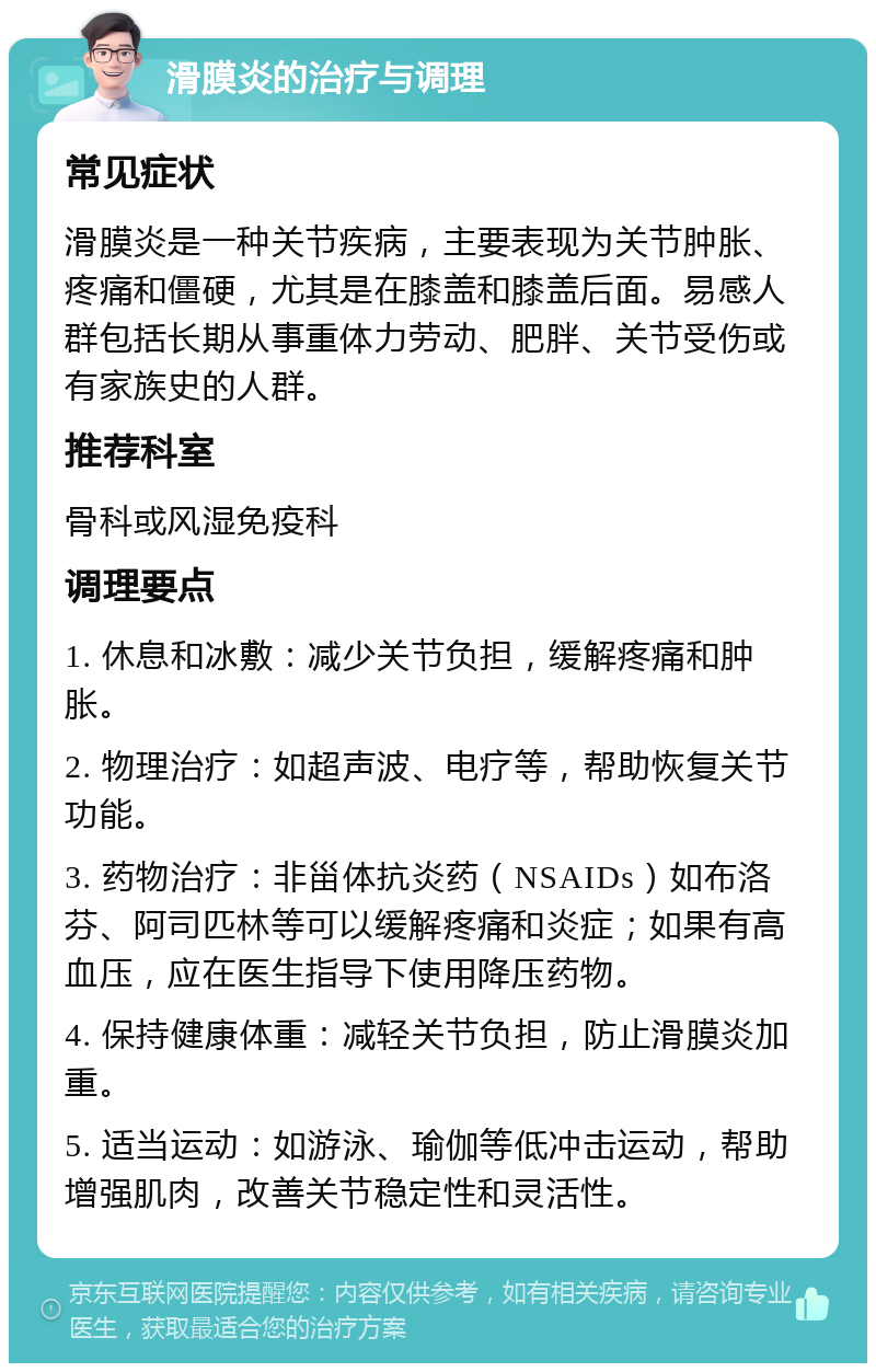 滑膜炎的治疗与调理 常见症状 滑膜炎是一种关节疾病，主要表现为关节肿胀、疼痛和僵硬，尤其是在膝盖和膝盖后面。易感人群包括长期从事重体力劳动、肥胖、关节受伤或有家族史的人群。 推荐科室 骨科或风湿免疫科 调理要点 1. 休息和冰敷：减少关节负担，缓解疼痛和肿胀。 2. 物理治疗：如超声波、电疗等，帮助恢复关节功能。 3. 药物治疗：非甾体抗炎药（NSAIDs）如布洛芬、阿司匹林等可以缓解疼痛和炎症；如果有高血压，应在医生指导下使用降压药物。 4. 保持健康体重：减轻关节负担，防止滑膜炎加重。 5. 适当运动：如游泳、瑜伽等低冲击运动，帮助增强肌肉，改善关节稳定性和灵活性。