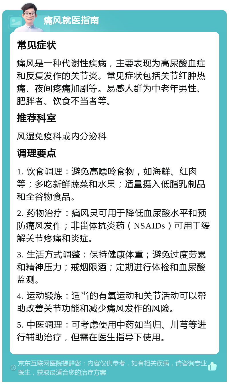 痛风就医指南 常见症状 痛风是一种代谢性疾病，主要表现为高尿酸血症和反复发作的关节炎。常见症状包括关节红肿热痛、夜间疼痛加剧等。易感人群为中老年男性、肥胖者、饮食不当者等。 推荐科室 风湿免疫科或内分泌科 调理要点 1. 饮食调理：避免高嘌呤食物，如海鲜、红肉等；多吃新鲜蔬菜和水果；适量摄入低脂乳制品和全谷物食品。 2. 药物治疗：痛风灵可用于降低血尿酸水平和预防痛风发作；非甾体抗炎药（NSAIDs）可用于缓解关节疼痛和炎症。 3. 生活方式调整：保持健康体重；避免过度劳累和精神压力；戒烟限酒；定期进行体检和血尿酸监测。 4. 运动锻炼：适当的有氧运动和关节活动可以帮助改善关节功能和减少痛风发作的风险。 5. 中医调理：可考虑使用中药如当归、川芎等进行辅助治疗，但需在医生指导下使用。