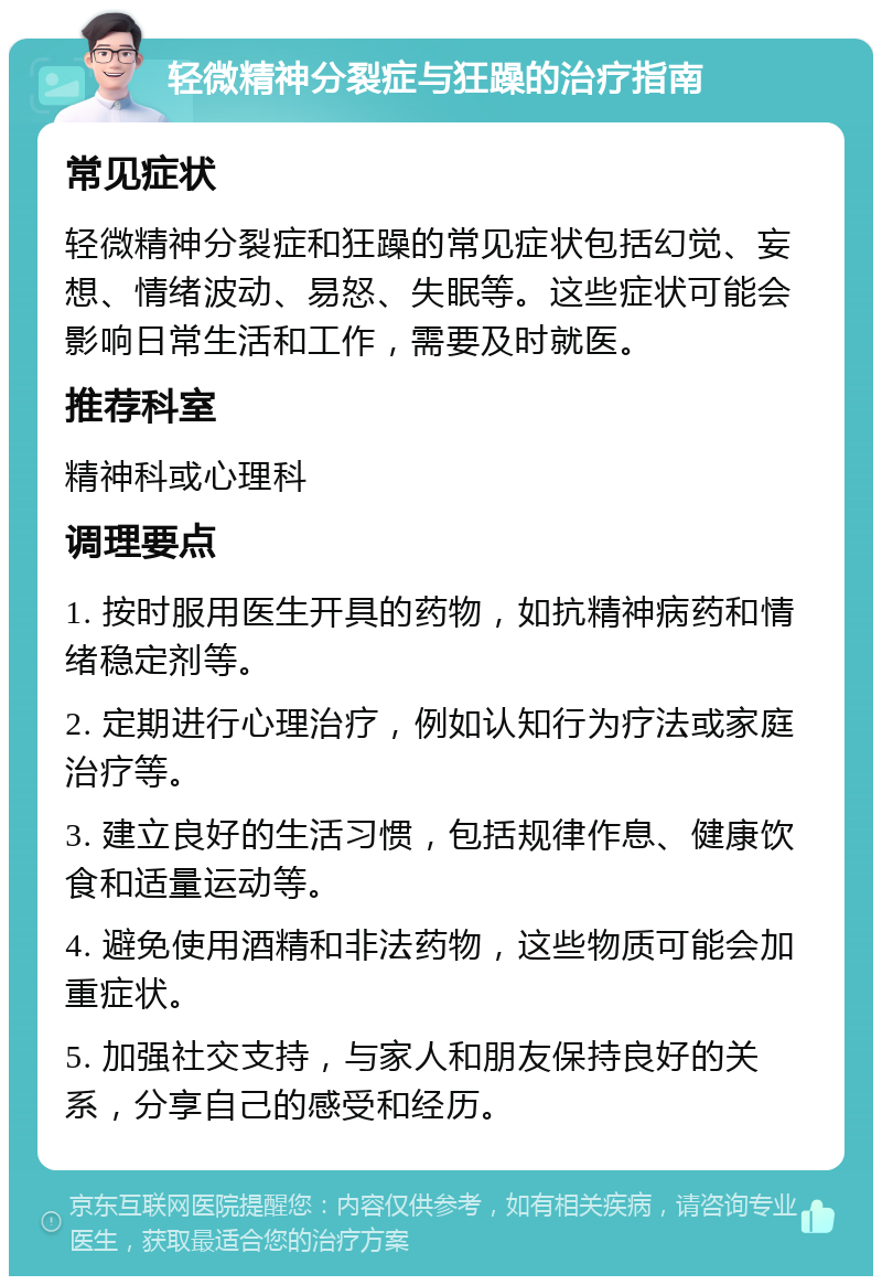 轻微精神分裂症与狂躁的治疗指南 常见症状 轻微精神分裂症和狂躁的常见症状包括幻觉、妄想、情绪波动、易怒、失眠等。这些症状可能会影响日常生活和工作，需要及时就医。 推荐科室 精神科或心理科 调理要点 1. 按时服用医生开具的药物，如抗精神病药和情绪稳定剂等。 2. 定期进行心理治疗，例如认知行为疗法或家庭治疗等。 3. 建立良好的生活习惯，包括规律作息、健康饮食和适量运动等。 4. 避免使用酒精和非法药物，这些物质可能会加重症状。 5. 加强社交支持，与家人和朋友保持良好的关系，分享自己的感受和经历。