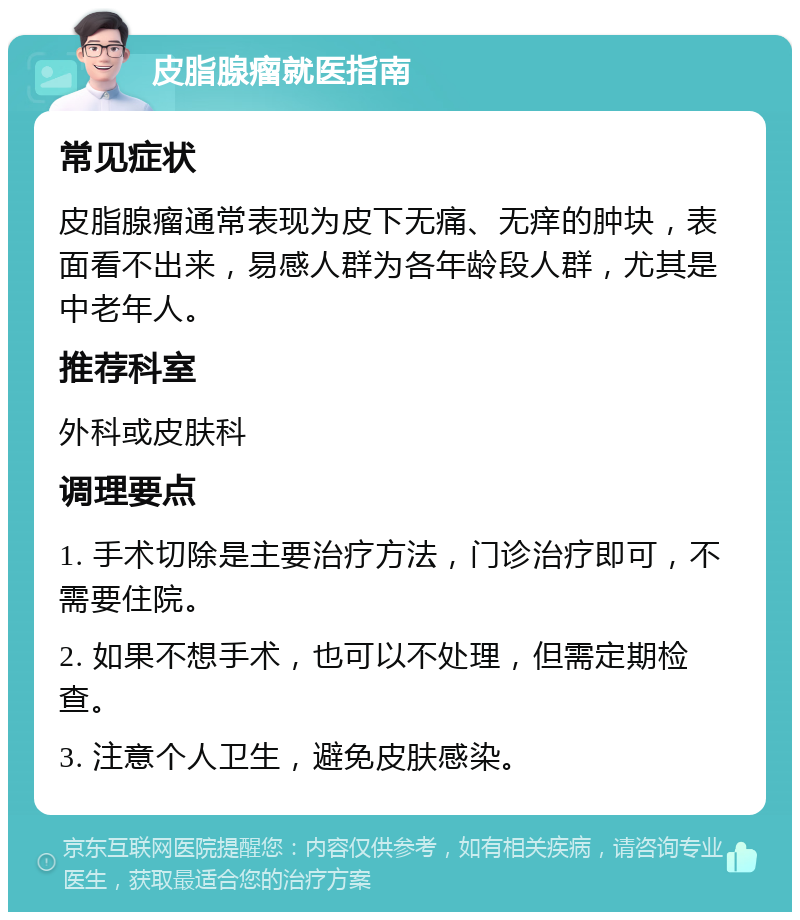 皮脂腺瘤就医指南 常见症状 皮脂腺瘤通常表现为皮下无痛、无痒的肿块，表面看不出来，易感人群为各年龄段人群，尤其是中老年人。 推荐科室 外科或皮肤科 调理要点 1. 手术切除是主要治疗方法，门诊治疗即可，不需要住院。 2. 如果不想手术，也可以不处理，但需定期检查。 3. 注意个人卫生，避免皮肤感染。