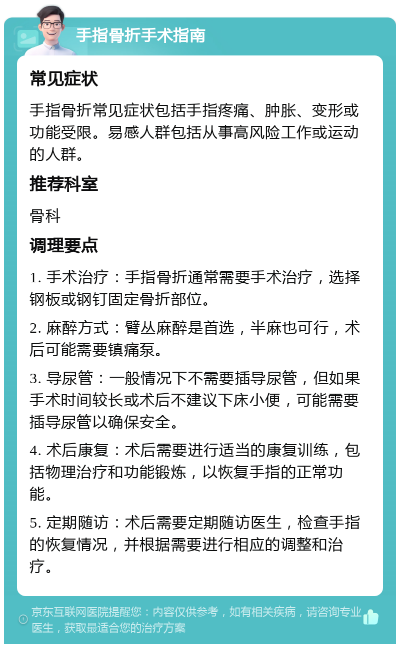 手指骨折手术指南 常见症状 手指骨折常见症状包括手指疼痛、肿胀、变形或功能受限。易感人群包括从事高风险工作或运动的人群。 推荐科室 骨科 调理要点 1. 手术治疗：手指骨折通常需要手术治疗，选择钢板或钢钉固定骨折部位。 2. 麻醉方式：臂丛麻醉是首选，半麻也可行，术后可能需要镇痛泵。 3. 导尿管：一般情况下不需要插导尿管，但如果手术时间较长或术后不建议下床小便，可能需要插导尿管以确保安全。 4. 术后康复：术后需要进行适当的康复训练，包括物理治疗和功能锻炼，以恢复手指的正常功能。 5. 定期随访：术后需要定期随访医生，检查手指的恢复情况，并根据需要进行相应的调整和治疗。