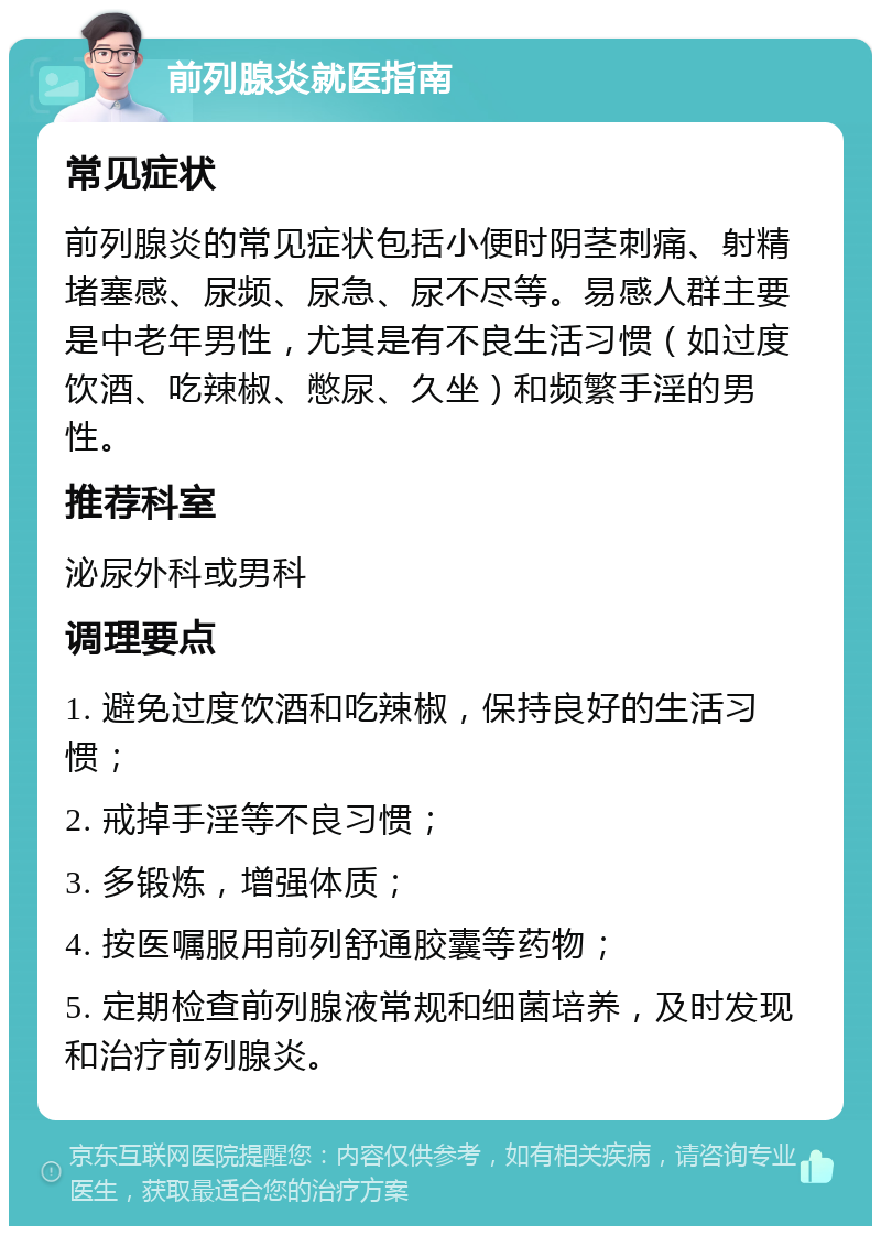 前列腺炎就医指南 常见症状 前列腺炎的常见症状包括小便时阴茎刺痛、射精堵塞感、尿频、尿急、尿不尽等。易感人群主要是中老年男性，尤其是有不良生活习惯（如过度饮酒、吃辣椒、憋尿、久坐）和频繁手淫的男性。 推荐科室 泌尿外科或男科 调理要点 1. 避免过度饮酒和吃辣椒，保持良好的生活习惯； 2. 戒掉手淫等不良习惯； 3. 多锻炼，增强体质； 4. 按医嘱服用前列舒通胶囊等药物； 5. 定期检查前列腺液常规和细菌培养，及时发现和治疗前列腺炎。