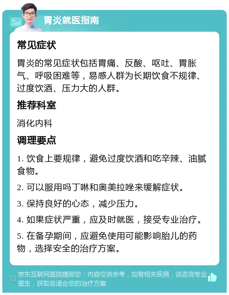 胃炎就医指南 常见症状 胃炎的常见症状包括胃痛、反酸、呕吐、胃胀气、呼吸困难等，易感人群为长期饮食不规律、过度饮酒、压力大的人群。 推荐科室 消化内科 调理要点 1. 饮食上要规律，避免过度饮酒和吃辛辣、油腻食物。 2. 可以服用吗丁啉和奥美拉唑来缓解症状。 3. 保持良好的心态，减少压力。 4. 如果症状严重，应及时就医，接受专业治疗。 5. 在备孕期间，应避免使用可能影响胎儿的药物，选择安全的治疗方案。