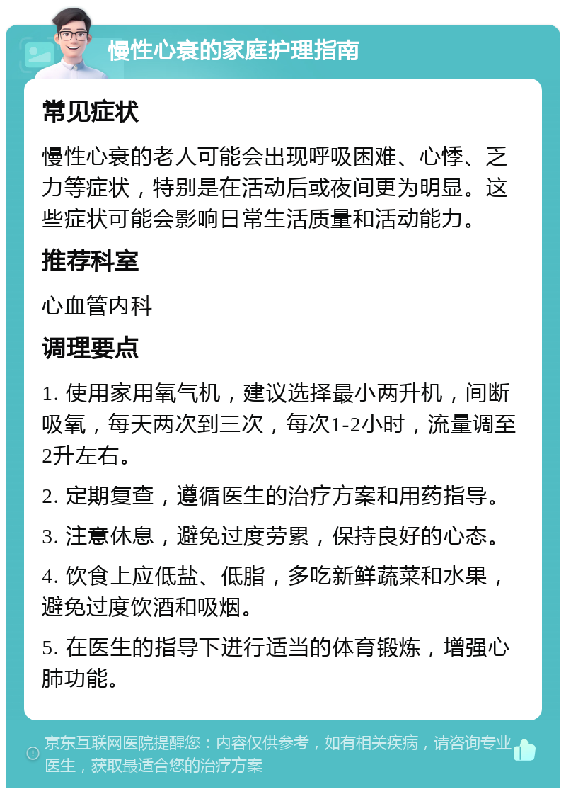 慢性心衰的家庭护理指南 常见症状 慢性心衰的老人可能会出现呼吸困难、心悸、乏力等症状，特别是在活动后或夜间更为明显。这些症状可能会影响日常生活质量和活动能力。 推荐科室 心血管内科 调理要点 1. 使用家用氧气机，建议选择最小两升机，间断吸氧，每天两次到三次，每次1-2小时，流量调至2升左右。 2. 定期复查，遵循医生的治疗方案和用药指导。 3. 注意休息，避免过度劳累，保持良好的心态。 4. 饮食上应低盐、低脂，多吃新鲜蔬菜和水果，避免过度饮酒和吸烟。 5. 在医生的指导下进行适当的体育锻炼，增强心肺功能。