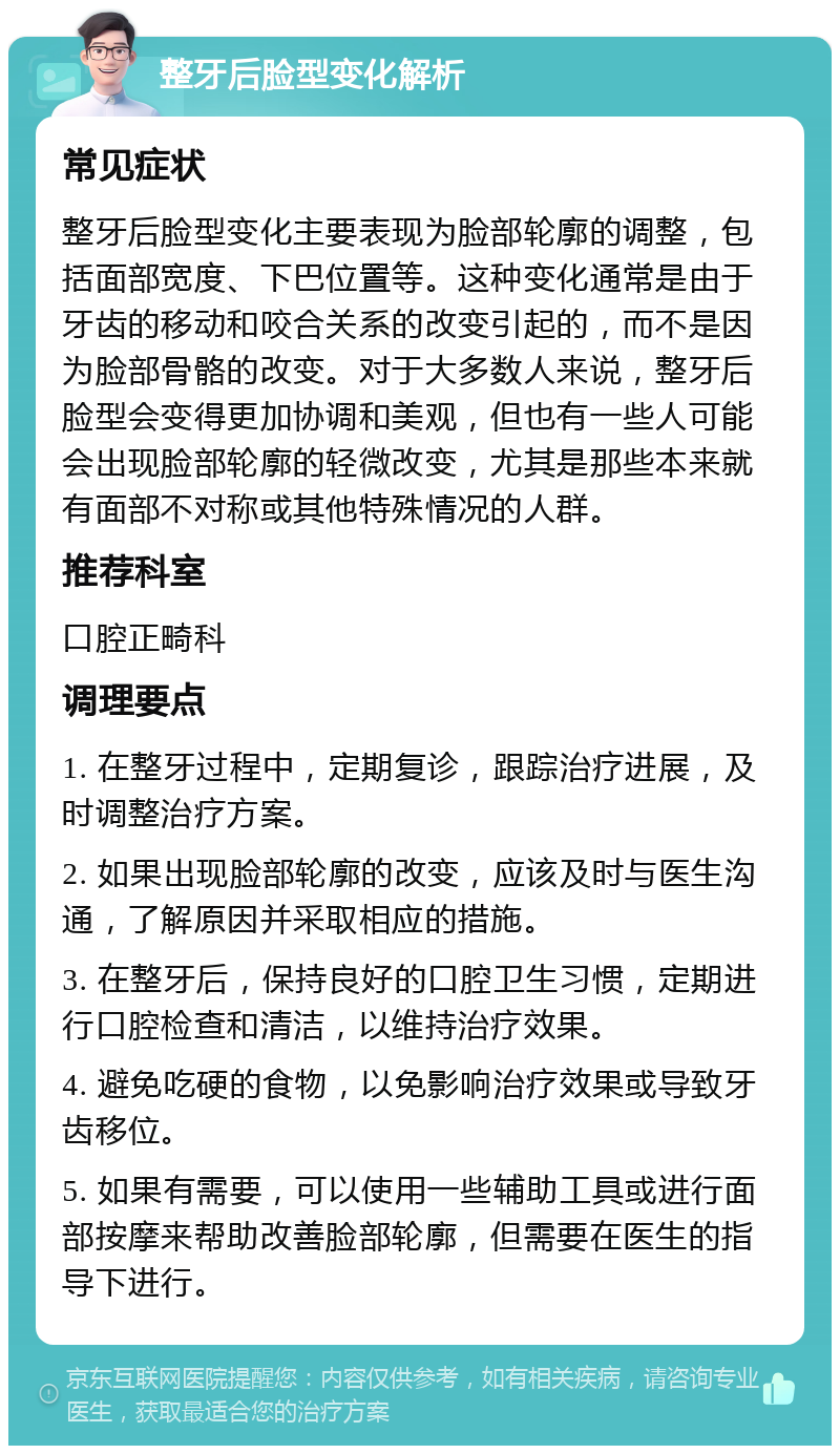 整牙后脸型变化解析 常见症状 整牙后脸型变化主要表现为脸部轮廓的调整，包括面部宽度、下巴位置等。这种变化通常是由于牙齿的移动和咬合关系的改变引起的，而不是因为脸部骨骼的改变。对于大多数人来说，整牙后脸型会变得更加协调和美观，但也有一些人可能会出现脸部轮廓的轻微改变，尤其是那些本来就有面部不对称或其他特殊情况的人群。 推荐科室 口腔正畸科 调理要点 1. 在整牙过程中，定期复诊，跟踪治疗进展，及时调整治疗方案。 2. 如果出现脸部轮廓的改变，应该及时与医生沟通，了解原因并采取相应的措施。 3. 在整牙后，保持良好的口腔卫生习惯，定期进行口腔检查和清洁，以维持治疗效果。 4. 避免吃硬的食物，以免影响治疗效果或导致牙齿移位。 5. 如果有需要，可以使用一些辅助工具或进行面部按摩来帮助改善脸部轮廓，但需要在医生的指导下进行。