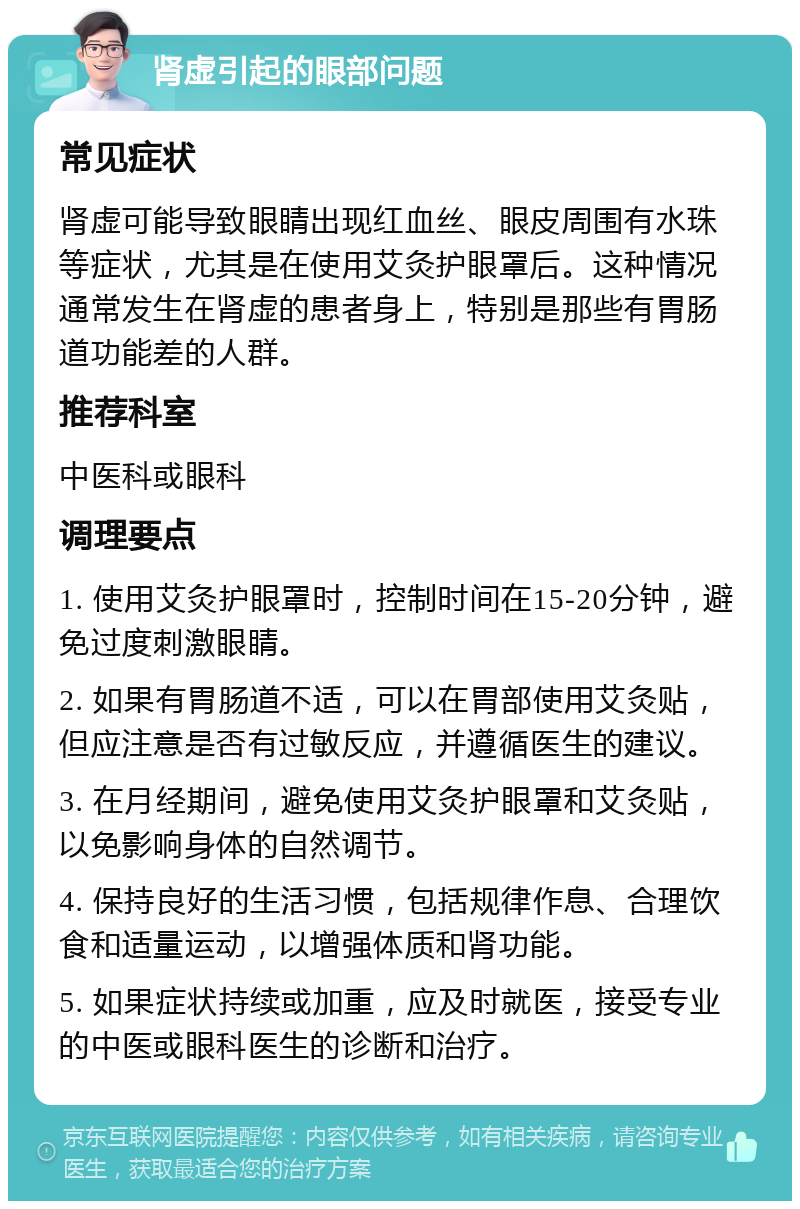 肾虚引起的眼部问题 常见症状 肾虚可能导致眼睛出现红血丝、眼皮周围有水珠等症状，尤其是在使用艾灸护眼罩后。这种情况通常发生在肾虚的患者身上，特别是那些有胃肠道功能差的人群。 推荐科室 中医科或眼科 调理要点 1. 使用艾灸护眼罩时，控制时间在15-20分钟，避免过度刺激眼睛。 2. 如果有胃肠道不适，可以在胃部使用艾灸贴，但应注意是否有过敏反应，并遵循医生的建议。 3. 在月经期间，避免使用艾灸护眼罩和艾灸贴，以免影响身体的自然调节。 4. 保持良好的生活习惯，包括规律作息、合理饮食和适量运动，以增强体质和肾功能。 5. 如果症状持续或加重，应及时就医，接受专业的中医或眼科医生的诊断和治疗。