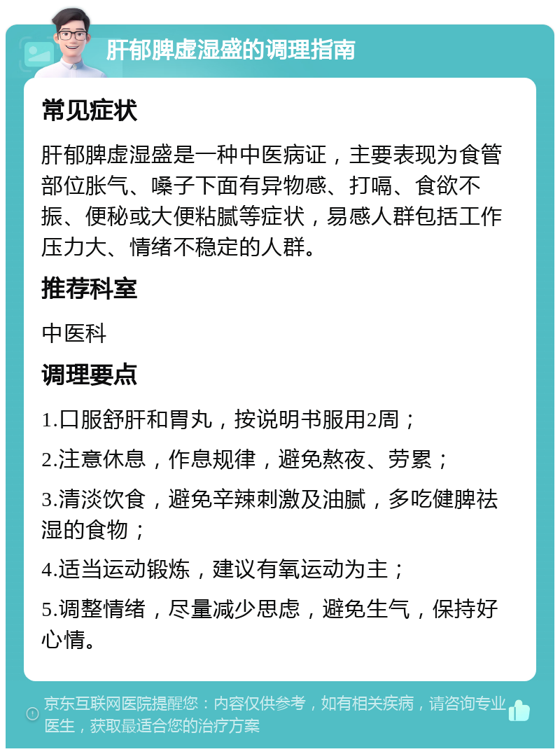 肝郁脾虚湿盛的调理指南 常见症状 肝郁脾虚湿盛是一种中医病证，主要表现为食管部位胀气、嗓子下面有异物感、打嗝、食欲不振、便秘或大便粘腻等症状，易感人群包括工作压力大、情绪不稳定的人群。 推荐科室 中医科 调理要点 1.口服舒肝和胃丸，按说明书服用2周； 2.注意休息，作息规律，避免熬夜、劳累； 3.清淡饮食，避免辛辣刺激及油腻，多吃健脾祛湿的食物； 4.适当运动锻炼，建议有氧运动为主； 5.调整情绪，尽量减少思虑，避免生气，保持好心情。