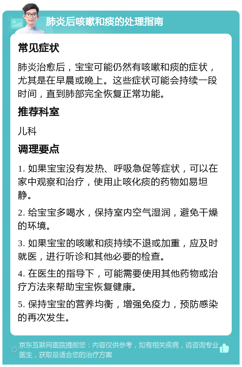 肺炎后咳嗽和痰的处理指南 常见症状 肺炎治愈后，宝宝可能仍然有咳嗽和痰的症状，尤其是在早晨或晚上。这些症状可能会持续一段时间，直到肺部完全恢复正常功能。 推荐科室 儿科 调理要点 1. 如果宝宝没有发热、呼吸急促等症状，可以在家中观察和治疗，使用止咳化痰的药物如易坦静。 2. 给宝宝多喝水，保持室内空气湿润，避免干燥的环境。 3. 如果宝宝的咳嗽和痰持续不退或加重，应及时就医，进行听诊和其他必要的检查。 4. 在医生的指导下，可能需要使用其他药物或治疗方法来帮助宝宝恢复健康。 5. 保持宝宝的营养均衡，增强免疫力，预防感染的再次发生。