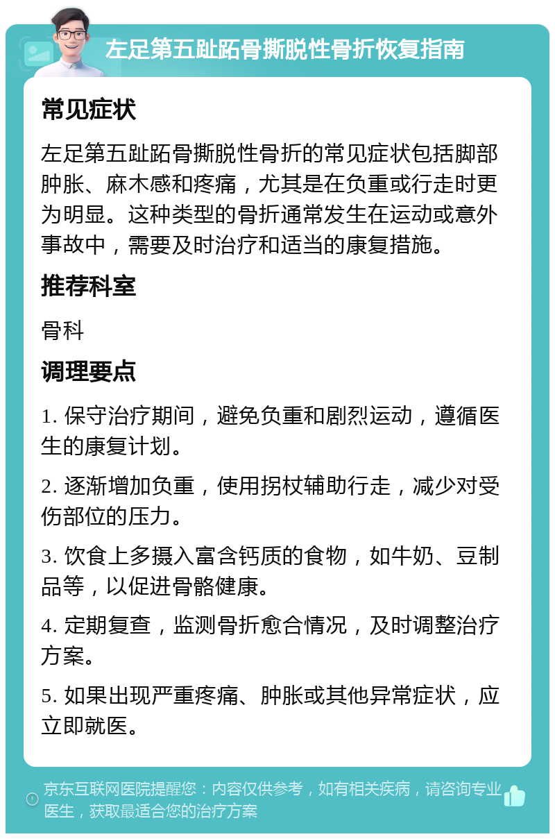 左足第五趾跖骨撕脱性骨折恢复指南 常见症状 左足第五趾跖骨撕脱性骨折的常见症状包括脚部肿胀、麻木感和疼痛，尤其是在负重或行走时更为明显。这种类型的骨折通常发生在运动或意外事故中，需要及时治疗和适当的康复措施。 推荐科室 骨科 调理要点 1. 保守治疗期间，避免负重和剧烈运动，遵循医生的康复计划。 2. 逐渐增加负重，使用拐杖辅助行走，减少对受伤部位的压力。 3. 饮食上多摄入富含钙质的食物，如牛奶、豆制品等，以促进骨骼健康。 4. 定期复查，监测骨折愈合情况，及时调整治疗方案。 5. 如果出现严重疼痛、肿胀或其他异常症状，应立即就医。