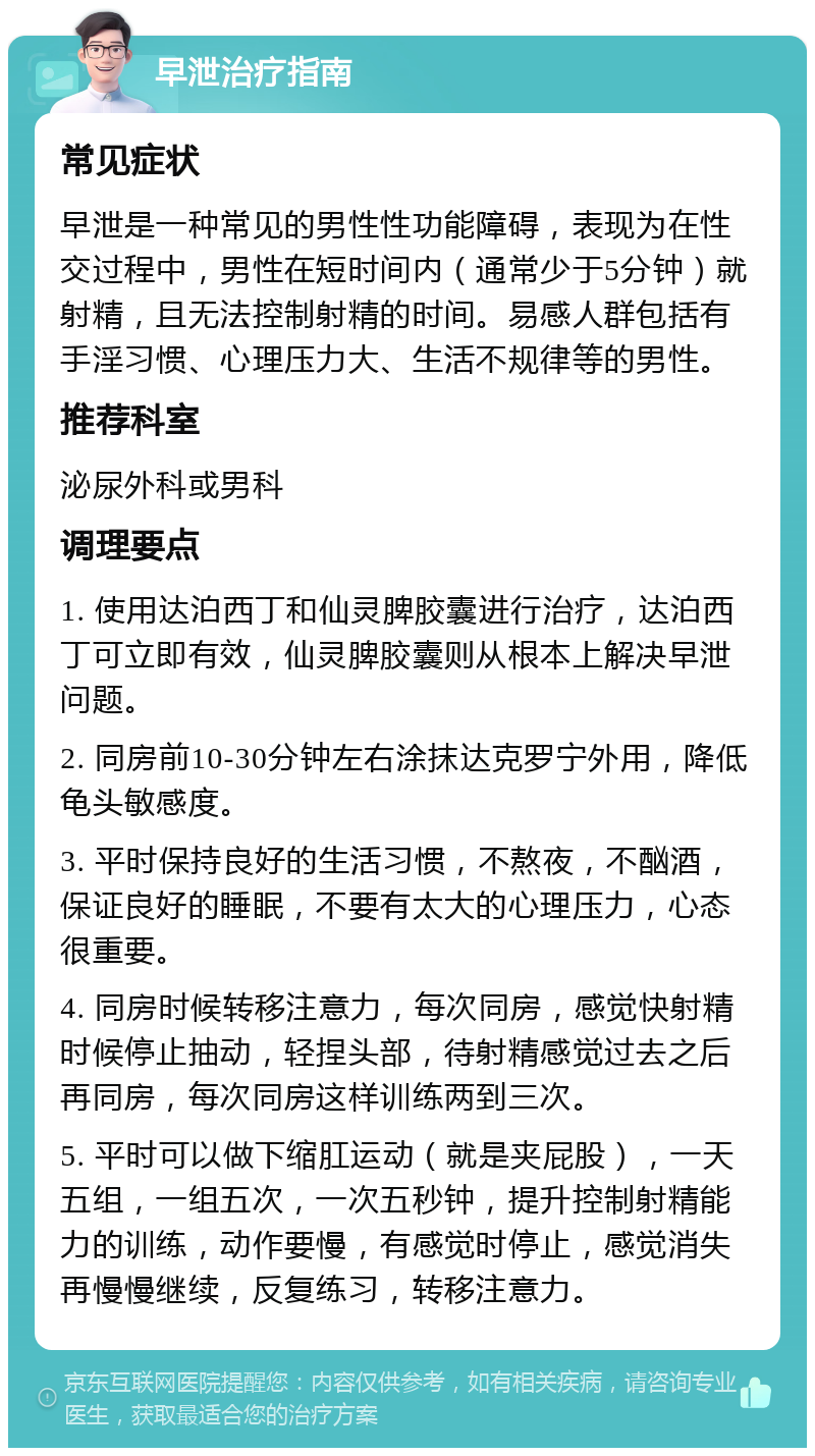 早泄治疗指南 常见症状 早泄是一种常见的男性性功能障碍，表现为在性交过程中，男性在短时间内（通常少于5分钟）就射精，且无法控制射精的时间。易感人群包括有手淫习惯、心理压力大、生活不规律等的男性。 推荐科室 泌尿外科或男科 调理要点 1. 使用达泊西丁和仙灵脾胶囊进行治疗，达泊西丁可立即有效，仙灵脾胶囊则从根本上解决早泄问题。 2. 同房前10-30分钟左右涂抹达克罗宁外用，降低龟头敏感度。 3. 平时保持良好的生活习惯，不熬夜，不酗酒，保证良好的睡眠，不要有太大的心理压力，心态很重要。 4. 同房时候转移注意力，每次同房，感觉快射精时候停止抽动，轻捏头部，待射精感觉过去之后再同房，每次同房这样训练两到三次。 5. 平时可以做下缩肛运动（就是夹屁股），一天五组，一组五次，一次五秒钟，提升控制射精能力的训练，动作要慢，有感觉时停止，感觉消失再慢慢继续，反复练习，转移注意力。