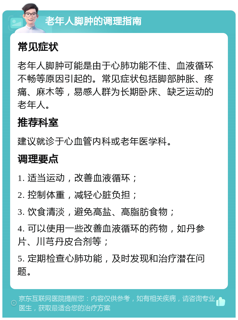 老年人脚肿的调理指南 常见症状 老年人脚肿可能是由于心肺功能不佳、血液循环不畅等原因引起的。常见症状包括脚部肿胀、疼痛、麻木等，易感人群为长期卧床、缺乏运动的老年人。 推荐科室 建议就诊于心血管内科或老年医学科。 调理要点 1. 适当运动，改善血液循环； 2. 控制体重，减轻心脏负担； 3. 饮食清淡，避免高盐、高脂肪食物； 4. 可以使用一些改善血液循环的药物，如丹参片、川芎丹皮合剂等； 5. 定期检查心肺功能，及时发现和治疗潜在问题。