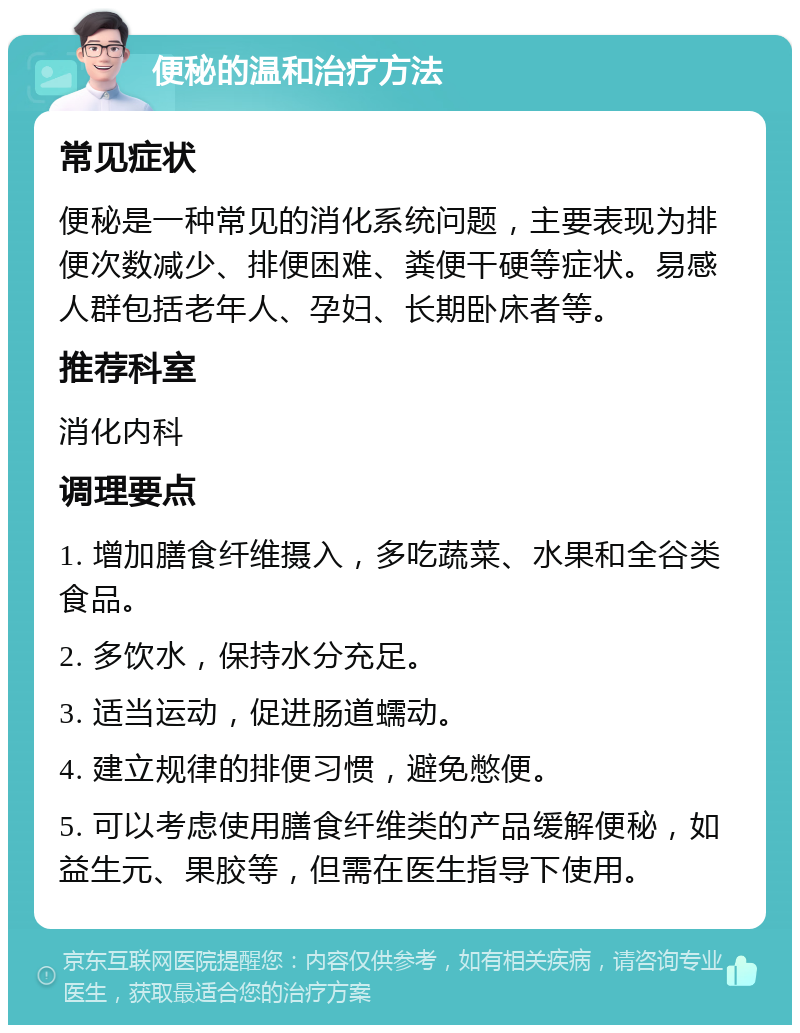 便秘的温和治疗方法 常见症状 便秘是一种常见的消化系统问题，主要表现为排便次数减少、排便困难、粪便干硬等症状。易感人群包括老年人、孕妇、长期卧床者等。 推荐科室 消化内科 调理要点 1. 增加膳食纤维摄入，多吃蔬菜、水果和全谷类食品。 2. 多饮水，保持水分充足。 3. 适当运动，促进肠道蠕动。 4. 建立规律的排便习惯，避免憋便。 5. 可以考虑使用膳食纤维类的产品缓解便秘，如益生元、果胶等，但需在医生指导下使用。